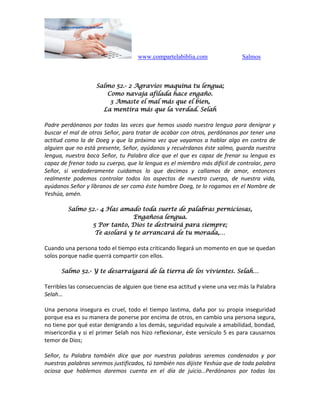 www.compartelabiblia.com Salmos
Salmo 52.- 2 Agravios maquina tu lengua;
Como navaja afilada hace engaño.
3 Amaste el mal más que el bien,
La mentira más que la verdad. Selah
Padre perdónanos por todas las veces que hemos usado nuestra lengua para denigrar y
buscar el mal de otros Señor, para tratar de acabar con otros, perdónanos por tener una
actitud como la de Doeg y que la próxima vez que vayamos a hablar algo en contra de
alguien que no está presente, Señor, ayúdanos y recuérdanos éste salmo, guarda nuestra
lengua, nuestra boca Señor, tu Palabra dice que el que es capaz de frenar su lengua es
capaz de frenar todo su cuerpo, que la lengua es el miembro más difícil de controlar, pero
Señor, si verdaderamente cuidamos lo que decimos y callamos de amor, entonces
realmente podemos controlar todos los aspectos de nuestro cuerpo, de nuestra vida,
ayúdanos Señor y líbranos de ser como éste hombre Doeg, te lo rogamos en el Nombre de
Yeshúa, amén.
Salmo 52.- 4 Has amado toda suerte de palabras perniciosas,
Engañosa lengua.
5 Por tanto, Dios te destruirá para siempre;
Te asolará y te arrancará de tu morada,…
Cuando una persona todo el tiempo esta criticando llegará un momento en que se quedan
solos porque nadie querrá compartir con ellos.
Salmo 52.- Y te desarraigará de la tierra de los vivientes. Selah…
Terribles las consecuencias de alguien que tiene esa actitud y viene una vez más la Palabra
Selah…
Una persona insegura es cruel, todo el tiempo lastima, daña por su propia inseguridad
porque esa es su manera de ponerse por encima de otros, en cambio una persona segura,
no tiene por qué estar denigrando a los demás, seguridad equivale a amabilidad, bondad,
misericordia y si el primer Selah nos hizo reflexionar, éste versículo 5 es para causarnos
temor de Dios;
Señor, tu Palabra también dice que por nuestras palabras seremos condenados y por
nuestras palabras seremos justificados, tú también nos dijiste Yeshúa que de toda palabra
ociosa que hablemos daremos cuenta en el día de juicio…Perdónanos por todas las
 