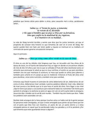 www.compartelabiblia.com Salmos
palabras que hemos dicho para dañar a otros, para causarles mal a otros, perdónanos
Señor…
Salmo 52.- 6 Verán los justos, y temerán;
Se reirán de él, diciendo:
7 He aquí el hombre que no puso a Dios por su fortaleza,
Sino que confió en la multitud de sus riquezas,
Y se mantuvo en su maldad…
La vida de Doeg terminó terrible y vemos que dice que los justos temerán, así que el
propósito de conocer ésta historia es que temamos de caer en el error de Doeg. Por
querer quedar bien con Saúl, por tener poder y riqueza se mantuvo en su maldad y el
contraste de querer ganarse una posición temporal;
Aquí el contraste:
Salmo 52.- 8 Pero yo estoy como olivo verde en la casa de Dios;…
El olivo es uno de los árboles más longevos que hay, en Jerusalén aún hay olivos de la
época de Jesús, en el huerto del Getsemaní hay un lugar en donde se encuentran árboles
de más de dos mil años y por eso es que se utilizaba el fruto del olivo (aceituna) como un
alimento que promueve la salud ya que es muy nutritivo, el aceite se usa para alumbrar,
también una vez que machacas la aceituna, la masa que queda se utiliza para jabones y
también para untarla en el cuerpo ya que es medicinal. Entonces el fruto del olivo sirve
para alumbrar, sirve como nutrición y también sirve para sanidad.
Entonces aquí David muestra el contraste de cómo deberíamos de ser, deberíamos de ser
como el olivo, deberíamos traer sanidad, nuestras palabras deberían traer vida, deberían
de traer pureza a los demás que es lo que hace el aceite de olivo. Para llegar a ese nivel
¿Qué le tiene que pasar a una aceituna para extraerle todos los nutrientes? De hecho para
quitarle lo amargo a la aceituna se pone en agua con sal y la sal le quita toda la amargura;
Jesucristo dijo: Ustedes son la sal de este mundo… También hay otro texto que dice: Todas
tus palabras sean sazonadas con sal…
Quítate toda amargura de tu boca porque muchas veces se habla mal de la gente porque
las personas están amargadas, así que si estas amargado pues ponte sal que tiene que ver
con el pacto que Dios hizo con nosotros, un pacto de sal, un pacto eterno y si estas
amargado piensa en aquel que ha perdonado todos tus pecados y si él te perdonó ¿Por
qué tenemos que estar guardando rencor a alguien?
 