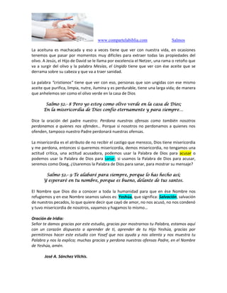 www.compartelabiblia.com Salmos
La aceituna es machacada y eso a veces tiene que ver con nuestra vida, en ocasiones
tenemos que pasar por momentos muy difíciles para extraer todas las propiedades del
olivo. A Jesús, el Hijo de David se le llama por excelencia el Netzer, una rama o retoño que
va a surgir del olivo y la palabra Mesías, el Ungido tiene que ver con ése aceite que se
derrama sobre su cabeza y que va a traer sanidad.
La palabra “cristianos” tiene que ver con eso, personas que son ungidas con ese mismo
aceite que purifica, limpia, nutre, ilumina y es perdurable, tiene una larga vida; de manera
que anhelemos ser como el olivo verde en la casa de Dios
Salmo 52.- 8 Pero yo estoy como olivo verde en la casa de Dios;
En la misericordia de Dios confío eternamente y para siempre…
Dice la oración del padre nuestro: Perdona nuestras ofensas como también nosotros
perdonamos a quienes nos ofenden… Porque si nosotros no perdonamos a quienes nos
ofenden, tampoco nuestro Padre perdonará nuestras ofensas.
La misericordia es el atributo de no recibir el castigo que merezco, Dios tiene misericordia
y me perdona, entonces si queremos misericordia, demos misericordia, no tengamos una
actitud crítica, una actitud acusadora, podemos usar la Palabra de Dios para acusar o
podemos usar la Palabra de Dios para sanar; si usamos la Palabra de Dios para acusar,
seremos como Doeg, ¿Usaremos la Palabra de Dios para sanar, para mostrar su mensaje?
Salmo 52.- 9 Te alabaré para siempre, porque lo has hecho así;
Y esperaré en tu nombre, porque es bueno, delante de tus santos.
El Nombre que Dios dio a conocer a toda la humanidad para que en ése Nombre nos
refugiemos y en ese Nombre seamos salvos es: Yeshúa, que significa: Salvación, salvación
de nuestros pecados, lo que quiere decir que cayó de amor, no nos acusó, no nos condenó
y tuvo misericordia de nosotros, vayamos y hagamos lo mismo…
Oración de Iridia:
Señor te damos gracias por este estudio, gracias por mostrarnos tu Palabra, estamos aquí
con un corazón dispuesto a aprender de ti, aprender de tu Hijo Yeshúa, gracias por
permitirnos hacer este estudio con Yosef que nos ayuda y nos alienta y nos muestra tu
Palabra y nos la explica; muchas gracias y perdona nuestras ofensas Padre, en el Nombre
de Yeshúa, amén.
José A. Sánchez Vilchis.
 