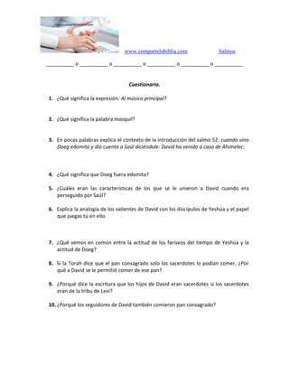 www.compartelabiblia.com Salmos
__________ o __________ o __________ o __________ o __________ o __________
Cuestionario.
1. ¿Qué significa la expresión: Al músico principal?
2. ¿Qué significa la palabra masquil?
3. En pocas palabras explica el contexto de la introducción del salmo 52: cuando vino
Doeg edomita y dio cuenta a Saúl diciéndole: David ha venido a casa de Ahimelec.
4. ¿Qué significa que Doeg fuera edomita?
5. ¿Cuáles eran las características de los que se le unieron a David cuando era
perseguido por Saúl?
6. Explica la analogía de los valientes de David con los discípulos de Yeshúa y el papel
que juegas tú en ello.
7. ¿Qué vemos en común entre la actitud de los fariseos del tiempo de Yeshúa y la
actitud de Doeg?
8. Si la Torah dice que el pan consagrado solo los sacerdotes lo podían comer, ¿Por
qué a David se le permitió comer de ese pan?
9. ¿Porqué dice la escritura que los hijos de David eran sacerdotes si los sacerdotes
eran de la tribu de Leví?
10. ¿Porqué los seguidores de David también comieron pan consagrado?
 