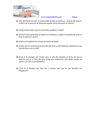 www.compartelabiblia.com Salmos
11. ¿Por qué David escribió: La misericordia de Dios es continua… después de hacer el
reclamo de la jactancia de Doeg para quedar como héroe por su traición?
12. ¿Doeg mintió al decir que los sacerdotes ayudaron a David?
13. ¿Qué principio aprendiste de hablar la verdad pero cuando el propósito de quien lo
hace es lastimar a otros?
14. ¿Cuál es el propósito de conocer la historia de Doeg?
15. ¿Cuáles son las características del árbol del olivo y cómo deberían relacionarse esas
características con tu vida?
16. ¿Cuál es la analogía que implica para la vida del creyente el hecho de que la
aceituna que es el fruto del olivo tenga que machacarse para poder extraer su
aceite y con ello sus propiedades?
17. ¿Cuál es el Nombre que Dios dio a conocer para que en ése Nombre nos
refugiemos?
 