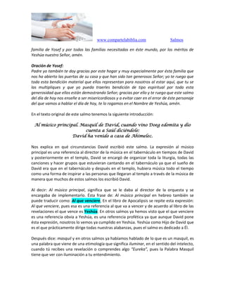 www.compartelabiblia.com Salmos
familia de Yosef y por todas las familias necesitadas en éste mundo, por los méritos de
Yeshúa nuestro Señor, amén.
Oración de Yosef:
Padre yo también te doy gracias por este hogar y muy especialmente por ésta familia que
nos ha abierto las puertas de su casa y que han sido tan generosos Señor; yo te ruego que
toda esta bendición material que ellos representan para nosotros al estar aquí, que tu se
las multipliques y que yo pueda traerles bendición de tipo espiritual por toda esta
generosidad que ellos están demostrando Señor; gracias por ello y te ruego que este salmo
del día de hoy nos enseñe a ser misericordiosos y a evitar caer en el error de éste personaje
del que vamos a hablar el día de hoy, te lo rogamos en el Nombre de Yeshúa, amén.
En el texto original de este salmo tenemos la siguiente introducción:
Al músico principal. Masquil de David, cuando vino Doeg edomita y dio
cuenta a Saúl diciéndole:
David ha venido a casa de Ahimelec.
Nos explica en qué circunstancias David escribió este salmo. La expresión al músico
principal es una referencia al director de la música en el tabernáculo en tiempos de David
y posteriormente en el templo, David se encargó de organizar toda la liturgia, todas las
canciones y hacer grupos que estuvieran cantando en el tabernáculo ya que el sueño de
David era que en el tabernáculo y después en el templo, hubiera música todo el tiempo
como una forma de inspirar a las personas que llegaran al templo a través de la música de
manera que muchos de estos salmos los escribió David.
Al decir: Al músico principal, significa que se le daba al director de la orquesta y se
encargaba de implementarlo. Ésta frase de: Al músico principal en hebreo también se
puede traducir como: Al que venciere, En el libro de Apocalipsis se repite esta expresión:
Al que venciere, pues esa es una referencia al que va a vencer y de acuerdo al libro de las
revelaciones el que vence es Yeshúa. En otros salmos ya hemos visto que el que venciere
es una referencia obvia a Yeshúa, es una referencia profética ya que aunque David pone
ésta expresión, nosotros lo vemos ya cumplido en Yeshúa. Yeshúa como Hijo de David que
es el que prácticamente dirige todas nuestras alabanzas, pues el salmo es dedicado a Él.
Después dice: masquil y en otros salmos ya habíamos hablado de lo que es un masquil, es
una palabra que viene de una etimología que significa iluminar, en el sentido del intelecto,
cuando tú recibes una revelación o comprendes algo “Eureka”, pues la Palabra Masquil
tiene que ver con iluminación a tu entendimiento.
 