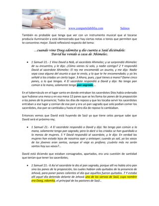 www.compartelabiblia.com Salmos
También es probable que tenga que ver con un instrumento musical que al tocarse
producía iluminación y está demostrado que hay ciertas notas o tonos que permiten que
te concentres mejor. David reflexionó respecto del tema:
…cuando vino Doeg edomita y dio cuenta a Saúl diciéndole:
David ha venido a casa de Ahimelec.
 1 Samuel 21.- 1 Vino David a Nob, al sacerdote Ahimelec; y se sorprendió Ahimelec
de su encuentro, y le dijo: ¿Cómo vienes tú solo, y nadie contigo? 2 Y respondió
David al sacerdote Ahimelec: El rey me encomendó un asunto, y me dijo: Nadie
sepa cosa alguna del asunto a que te envío, y lo que te he encomendado; y yo les
señalé a los criados un cierto lugar. 3 Ahora, pues, ¿qué tienes a mano? Dame cinco
panes, o lo que tengas. 4 El sacerdote respondió a David y dijo: No tengo pan
común a la mano, solamente tengo pan sagrado;…
En el tabernáculo en el lugar santo en donde entraban los sacerdotes Dios había ordenado
que hubiese una mesa y en esa mesa 12 panes que se les llama los panes de la preposición
o los panes de la presencia; Todos los días de reposo y que les tocaba servir los sacerdotes
entraban a ese lugar y comían de ese pan y era un pan sagrado que solo podían comer los
sacerdotes, ése pan se cambiaba y hasta el otro día de reposo lo cambiaban.
Entonces vemos que David está huyendo de Saúl ya que tiene celos porque sabe que
David será el próximo rey;
 1 Samuel 21.- 4 El sacerdote respondió a David y dijo: No tengo pan común a la
mano, solamente tengo pan sagrado; pero lo daré si los criados se han guardado a
lo menos de mujeres. 5 Y David respondió al sacerdote, y le dijo: En verdad las
mujeres han estado lejos de nosotros ayer y anteayer; cuando yo salí, ya los vasos
de los jóvenes eran santos, aunque el viaje es profano; ¿cuánto más no serán
santos hoy sus vasos?...
David está diciendo que estaban consagrados, apartados, era una cuestión de santidad
que tenían que tener los sacerdotes;
 1 Samuel 21.- 6 Así el sacerdote le dio el pan sagrado, porque allí no había otro pan
sino los panes de la proposición, los cuales habían sido quitados de la presencia de
Jehová, para poner panes calientes el día que aquéllos fueron quitados. 7 Y estaba
allí aquel día detenido delante de Jehová uno de los siervos de Saúl, cuyo nombre
era Doeg, edomita, el principal de los pastores de Saúl…
 