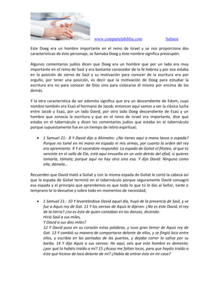 www.compartelabiblia.com Salmos
Este Doeg era un hombre importante en el reino de Israel y se nos proporciona dos
características de éste personaje, se llamaba Doeg y éste nombre significa preocupón.
Algunos comentarios judíos dicen que Doeg era un hombre que por un lado era muy
importante en el reino de Saúl y era bastante conocedor de la fe hebrea y por eso estaba
en la posición de siervo de Saúl y su motivación para conocer de la escritura era por
orgullo, por tener una posición, es decir que la motivación de Doeg para estudiar la
escritura era no para conocer de Dios sino para colocarse él mismo por encima de los
demás.
Y la otra característica de ser edomita significa que era un descendiente de Edom, cuyo
nombre también era Esaú el hermano de Jacob; entonces aquí vamos a ver la clásica lucha
entre Jacob y Esaú, por un lado David, por otro lado Doeg descendiente de Esaú y un
hombre que conocía la escritura y que en el reino de Israel era importante, dice que
estaba en el tabernáculo y dicen los comentarios judíos que estaba en el tabernáculo
porque supuestamente fue en un tiempo de retiro espiritual;
 1 Samuel 21.- 8 Y David dijo a Ahimelec: ¿No tienes aquí a mano lanza o espada?
Porque no tomé en mi mano mi espada ni mis armas, por cuanto la orden del rey
era apremiante. 9 Y el sacerdote respondió: La espada de Goliat el filisteo, al que tú
venciste en el valle de Ela, está aquí envuelta en un velo detrás del efod; si quieres
tomarla, tómala; porque aquí no hay otra sino esa. Y dijo David: Ninguna como
ella; dámela…
Recuerden que David mató a Goliat y con la misma espada de Goliat le cortó la cabeza así
que la espada de Goliat terminó en el tabernáculo porque seguramente David consagró
esa espada y el principio que aprendemos es que todo lo que tú le das al Señor, tarde o
temprano te lo devuelve y sobre todo en momentos de necesidad;
 1 Samuel 21.- 10 Y levantándose David aquel día, huyó de la presencia de Saúl, y se
fue a Aquis rey de Gat. 11 Y los siervos de Aquis le dijeron: ¿No es éste David, el rey
de la tierra? ¿no es éste de quien cantaban en las danzas, diciendo:
Hirió Saúl a sus miles,
Y David a sus diez miles?
12 Y David puso en su corazón estas palabras, y tuvo gran temor de Aquis rey de
Gat. 13 Y cambió su manera de comportarse delante de ellos, y se fingió loco entre
ellos, y escribía en las portadas de las puertas, y dejaba correr la saliva por su
barba. 14 Y dijo Aquis a sus siervos: He aquí, veis que este hombre es demente;
¿por qué lo habéis traído a mí? 15 ¿Acaso me faltan locos, para que hayáis traído a
éste que hiciese de loco delante de mí? ¿Había de entrar éste en mi casa?
 