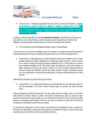 www.compartelabiblia.com Salmos
 1 Samuel 22.- 1 Yéndose luego David de allí, huyó a la cueva de Adulam; y cuando
sus hermanos y toda la casa de su padre lo supieron, vinieron allí a él. 2 Y se
juntaron con él todos los afligidos, y todo el que estaba endeudado, y todos los que
se hallaban en amargura de espíritu, y fue hecho jefe de ellos; y tuvo consigo como
cuatrocientos hombres…
La biblia a estos los identifica como: Los valientes de David; si David fue el anticipo de lo
que vendría a ser su hijo Yeshúa, ¿Qué clase de personas seguiremos a Yeshúa? Los
afligidos, los endeudados y todos los que se hallan en amargura de espíritu…
 3 Y se fue David de allí a Mizpa de Moab, y dijo al rey de Moab:…
Y dice que ya se va con los moabitas y que les encarga a sus papas porque finalmente la
bisabuela de David era Ruth la moabita y continuamos con el análisis del capítulo 22:
 1 Samuel 22.- 6 Oyó Saúl que se sabía de David y de los que estaban con él. Y Saúl
estaba sentado en Gabaa, debajo de un tamarisco sobre un alto; y tenía su lanza
en su mano, y todos sus siervos estaban alrededor de él. 7 Y dijo Saúl a sus siervos
que estaban alrededor de él: Oíd ahora, hijos de Benjamín: ¿Os dará también a
todos vosotros el hijo de Isaí tierras y viñas, y os hará a todos vosotros jefes de
millares y jefes de centenas, 8 para que todos vosotros hayáis conspirado contra
mí, y no haya quien me descubra al oído cómo mi hijo ha hecho alianza con el hijo
de Isaí,…
Hablando de Jonathan que hizo alianza con David;
 1 Samuel 22.- 8… ni alguno de vosotros que se duela de mí y me descubra cómo mi
hijo ha levantado a mi siervo contra mí para que me aceche, tal como lo hace
hoy?...
¿Qué estrategia usa Saúl para decirles a los que están ahí que le sigan y que no se vayan
con David? Les ofrece dinero y poder. Una de las motivaciones para las personas que
quieren hacer dinero y tener poder es una actitud del temor del futuro y quieren poder
porque les preocupa demasiado el futuro; así que ya tenemos la pista del nombre de
Doeg, que es preocupón por dinero, por poder.
El ancestro de Doeg que es Esaú quien menospreció la primogenitura por un plato de
lentejas, por algo físico y temporal menospreció la bendición de Dios, así que vemos que
pareciera que se heredó esa mala característica de Esaú;
 