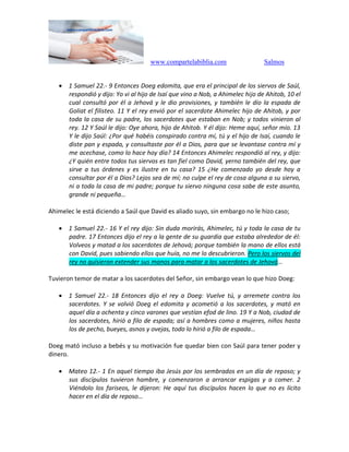 www.compartelabiblia.com Salmos
 1 Samuel 22.- 9 Entonces Doeg edomita, que era el principal de los siervos de Saúl,
respondió y dijo: Yo vi al hijo de Isaí que vino a Nob, a Ahimelec hijo de Ahitob, 10 el
cual consultó por él a Jehová y le dio provisiones, y también le dio la espada de
Goliat el filisteo. 11 Y el rey envió por el sacerdote Ahimelec hijo de Ahitob, y por
toda la casa de su padre, los sacerdotes que estaban en Nob; y todos vinieron al
rey. 12 Y Saúl le dijo: Oye ahora, hijo de Ahitob. Y él dijo: Heme aquí, señor mío. 13
Y le dijo Saúl: ¿Por qué habéis conspirado contra mí, tú y el hijo de Isaí, cuando le
diste pan y espada, y consultaste por él a Dios, para que se levantase contra mí y
me acechase, como lo hace hoy día? 14 Entonces Ahimelec respondió al rey, y dijo:
¿Y quién entre todos tus siervos es tan fiel como David, yerno también del rey, que
sirve a tus órdenes y es ilustre en tu casa? 15 ¿He comenzado yo desde hoy a
consultar por él a Dios? Lejos sea de mí; no culpe el rey de cosa alguna a su siervo,
ni a toda la casa de mi padre; porque tu siervo ninguna cosa sabe de este asunto,
grande ni pequeña…
Ahimelec le está diciendo a Saúl que David es aliado suyo, sin embargo no le hizo caso;
 1 Samuel 22.- 16 Y el rey dijo: Sin duda morirás, Ahimelec, tú y toda la casa de tu
padre. 17 Entonces dijo el rey a la gente de su guardia que estaba alrededor de él:
Volveos y matad a los sacerdotes de Jehová; porque también la mano de ellos está
con David, pues sabiendo ellos que huía, no me lo descubrieron. Pero los siervos del
rey no quisieron extender sus manos para matar a los sacerdotes de Jehová…
Tuvieron temor de matar a los sacerdotes del Señor, sin embargo vean lo que hizo Doeg:
 1 Samuel 22.- 18 Entonces dijo el rey a Doeg: Vuelve tú, y arremete contra los
sacerdotes. Y se volvió Doeg el edomita y acometió a los sacerdotes, y mató en
aquel día a ochenta y cinco varones que vestían efod de lino. 19 Y a Nob, ciudad de
los sacerdotes, hirió a filo de espada; así a hombres como a mujeres, niños hasta
los de pecho, bueyes, asnos y ovejas, todo lo hirió a filo de espada…
Doeg mató incluso a bebés y su motivación fue quedar bien con Saúl para tener poder y
dinero.
 Mateo 12.- 1 En aquel tiempo iba Jesús por los sembrados en un día de reposo; y
sus discípulos tuvieron hambre, y comenzaron a arrancar espigas y a comer. 2
Viéndolo los fariseos, le dijeron: He aquí tus discípulos hacen lo que no es lícito
hacer en el día de reposo…
 