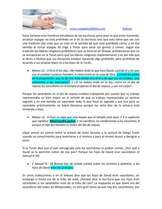 www.compartelabiblia.com Salmos
Estos fariseos eran hombres estudiosos de las escrituras pero vean lo que están haciendo;
arrancar espigas no está prohibido en sí en la escritura sino que esto tiene que ver con
una tradición (ley oral) que se creó en el sentido de que está prohibido cortar y en ése
sentido al cortar espigas de trigo y frotar para sacar los granos y comer, según esa
tradición los líderes religiosos prohibieron que se hicieran en Shabat, prohibiciones que no
se encuentran en la Torah pero que los líderes religiosos implementaron y es por ello que
le dicen a Yeshúa que sus discípulos estaban haciendo algo prohibido, pero prohibido de
acuerdo a sus propias leyes no a las leyes de la Torah;
 Mateo 12.- 3 Pero él les dijo: ¿No habéis leído lo que hizo David, cuando él y los que
con él estaban tuvieron hambre; 4 cómo entró en la casa de Dios, y comió los panes
de la proposición, que no les era lícito comer ni a él ni a los que con él estaban, sino
solamente a los sacerdotes? 5 ¿O no habéis leído en la ley, cómo en el día de
reposo los sacerdotes en el templo profanan el día de reposo, y son sin culpa?...
Porque los sacerdotes en el día de reposo estaban trabajando por cuanto que su trabajo
representaba un bien mayor en el sentido de que su trabajo representaba un servicio
sagrado y en ese sentido un sacerdote todo lo que hace es sagrado y por eso para un
sacerdote prácticamente no había descanso porque los siete días de la semana está
sirviendo a Dios;
 Mateo 12.- 6 Pues os digo que uno mayor que el templo está aquí. 7 Y si supieseis
qué significa: Misericordia quiero, y no sacrificio, no condenaríais a los inocentes; 8
porque el Hijo del Hombre es Señor del día de reposo.
¿Qué vemos en común entre la actitud de estos fariseos y la actitud de Doeg? Están
usando un conocimiento para levantarse a sí mismos y para él mismo acusar y denigrar a
otros.
Si la Torah dice que el pan consagrado solo los sacerdotes lo podían comer, ¿Por qué a
David se le permitió comer de ese pan? Porque los hijos de David eran sacerdotes (2
Samuel 8:18)
 2 Samuel 8.- 18 Benaía hijo de Joiada estaba sobre los cereteos y peleteos; y los
hijos de David eran los príncipes.
En otras traducciones y en el hebreo dice que los hijos de David eran sacerdotes, sin
embargo si David era de la tribu de Judá, ¿Porqué dice la escritura que sus hijos eran
sacerdotes si los sacerdotes eran de la tribu de Leví? La respuesta es que David era del
sacerdocio del orden de Melquisedec, es otro gran tema ya que hay dos sacerdocios, por
 