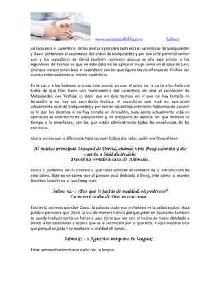 www.compartelabiblia.com Salmos
un lado está el sacerdocio de los levitas y por otro lado está el sacerdocio de Melquisedec
y David perteneció al sacerdocio del orden de Melquisedec y por eso se le permitió comer
pan y los seguidores de David también comieron porque se dio algo similar a los
seguidores de Yeshúa ya que en éste caso no se aplica el linaje como en el caso de Leví,
sino que los que están bajo el sacerdocio son los que siguen las enseñanzas de Yeshúa por
cuanto están sirviendo al mismo sacerdocio.
En la carta a los hebreos se trata este asunto ya que el autor de la carta a los hebreos
habla de que Dios haría una transferencia del sacerdocio de Leví al sacerdocio de
Melquisedec con Yeshúa; es decir que en éste tiempo en el que no hay templo en
Jerusalén y no hay un sacerdocio levítico, el sacerdocio que está en operación
actualmente es el de Melquisedec y por eso en los salmos anteriores hablamos de a quién
se le dan los diezmos si no hay templo en Jerusalén, pues como actualmente está en
operación el sacerdocio de Melquisedec y los discípulos de Yeshúa, los que dedican su
tiempo a la enseñanza, son los que están administrando todas las enseñanzas de las
escrituras.
Ahora vemos que la diferencia hace conocer todo esto, saber quién era Doeg al leer:
Al músico principal. Masquil de David, cuando vino Doeg edomita y dio
cuenta a Saúl diciéndole:
David ha venido a casa de Ahimelec.
Ahora si podemos ver la diferencia que tiene conocer el contexto de la introducción de
este salmo. Este es un salmo que al parecer está dedicado a Doeg, éste salmo lo escribe
David en función de lo que Doeg hizo;
Salmo 52.- 1 ¿Por qué te jactas de maldad, oh poderoso?
La misericordia de Dios es continua…
Esto es lo primero que dice David, la palabra poderoso en hebreo es la palabra gibor, ésta
palabra pareciera que David la usa de manera irónica porque gibor en ocasiones también
se puede traducir como un héroe y aquí tiene que ver con el hecho de haber delatado a
David, a los sacerdotes y espera que se le reconozca por lo que hizo. Y aquí David le dice
que porqué se jacta y se exalta de la maldad oh héroe…
Salmo 52.- 2 Agravios maquina tu lengua;…
Estas pensando cómo hacer daño con tu lengua;
 