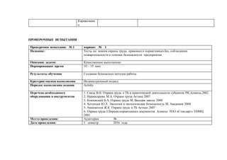 Каршыгаевн
а
ПРОВЕРОЧНЫЕ ИСПЫТАНИЯ
Проверочное испытание № 1 вариант № 1
Название: Тесты на знания охраны труда, правовыхи нормативныхбаз, соблюдения
пожароопасности и техники безопасности предприятия
Описание задачи: Качественное выполнение
Нормированное время 10 – 15 мин
Результаты обучения Создание безопасных методов работы
Критерии оценки выполнения Индивидуальный подход
Порядок выполнения задания Activity
Перечень необходимого
оборудования и инструментов
1. Скала В.И. Охрана труда и ТБ в практической деятельности субьектов РК,Алматы,2002
2. Нуржасарова М.А. Охрана труда Астана 2007
3. Князевский Б.А. Охрана труда М. Высшая школа 2000
4. Хотунцев Ю.Л. Экология и экологическая безопасность М. Академия 2004
5. Аманжолов Ж.К. Охрана труда и ТБ Астана 2007
6. Охрана труда Сборникнормативных документов Алматы ТОО «Стандарт» УНМЦ
2001
Место проведения: Аудитория №
Дата проведения: 1 семестр 2016 года
 