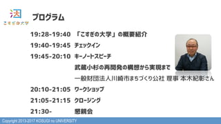 Copyright 2013-2017 KOSUGI no UNIVERSITY
19:28-19:40 「こすぎの大学」の概要紹介
19:40-19:45 チェックイン
19:45-20:10 キーノートスピーチ
武蔵小杉の再開発の構想から実...