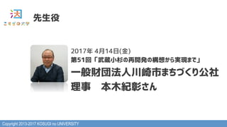 Copyright 2013-2017 KOSUGI no UNIVERSITY
先生役
2017年 4月14日(金)
第51回「武蔵小杉の再開発の構想から実現まで」
一般財団法人川崎市まちづくり公社
理事　本木紀彰さん
 