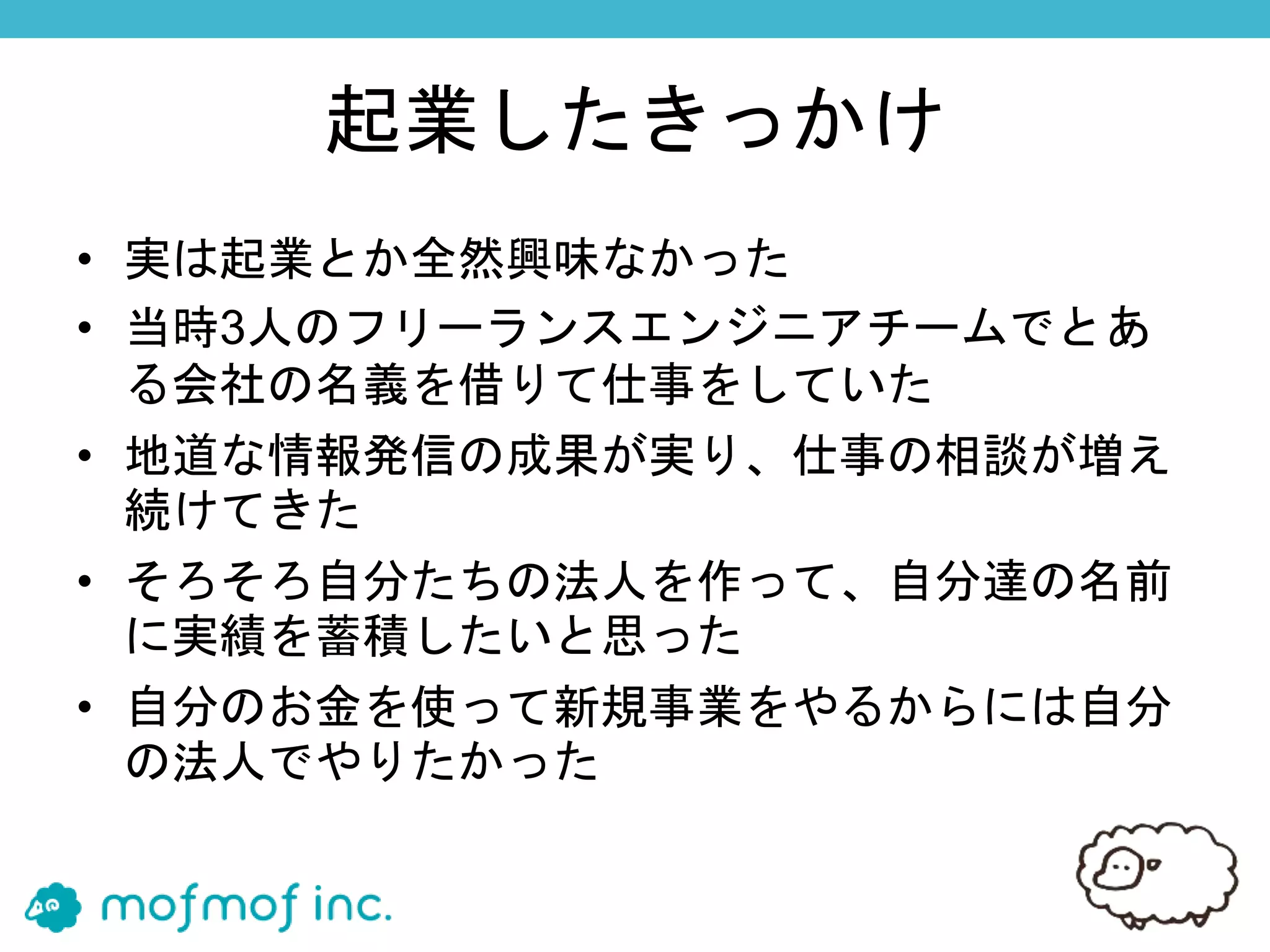 起業したきっかけ
• 実は起業とか全然興味なかった
• 当時3人のフリーランスエンジニアチームでとあ
る会社の名義を借りて仕事をしていた
• 地道な情報発信の成果が実り、仕事の相談が増え
続けてきた
• そろそろ自分たちの法人を作って、自分達の名前
に実績を蓄積したいと思った
• 自分のお金を使って新規事業をやるからには自分
の法人でやりたかった
 