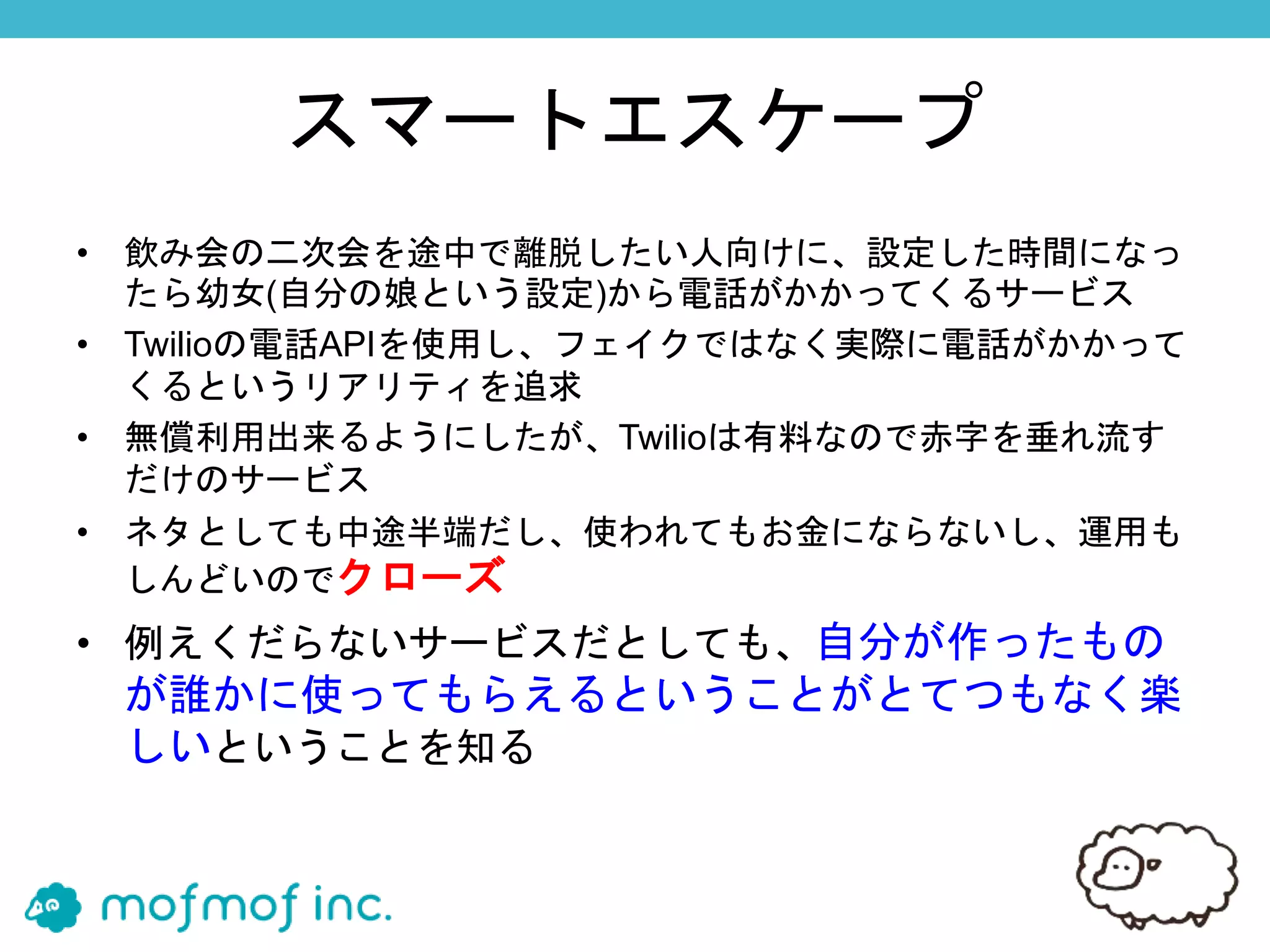 スマートエスケープ
• 飲み会の二次会を途中で離脱したい人向けに、設定した時間になっ
たら幼女(自分の娘という設定)から電話がかかってくるサービス
• Twilioの電話APIを使用し、フェイクではなく実際に電話がかかって
くるというリアリティを追求
• 無償利用出来るようにしたが、Twilioは有料なので赤字を垂れ流す
だけのサービス
• ネタとしても中途半端だし、使われてもお金にならないし、運用も
しんどいのでクローズ
• 例えくだらないサービスだとしても、自分が作ったもの
が誰かに使ってもらえるということがとてつもなく楽
しいということを知る
 
