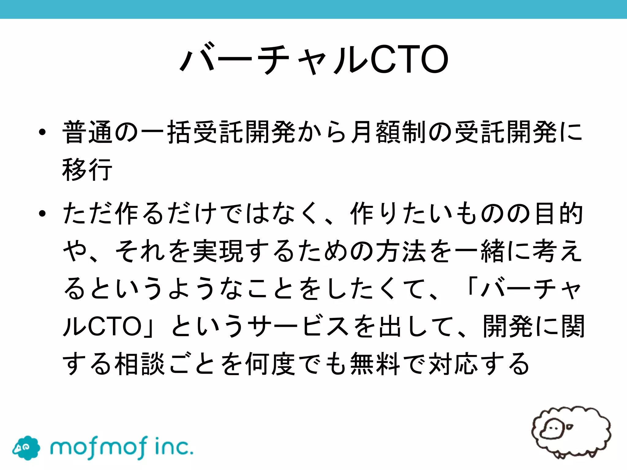 バーチャルCTO
• 普通の一括受託開発から月額制の受託開発に
移行
• ただ作るだけではなく、作りたいものの目的
や、それを実現するための方法を一緒に考え
るというようなことをしたくて、「バーチャ
ルCTO」というサービスを出して、開発に関
する相談ごとを何度でも無料で対応する
 