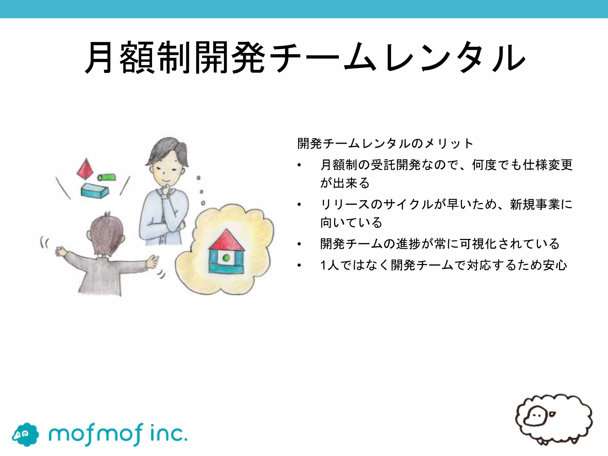月額制開発チームレンタル
開発チームレンタルのメリット
• 月額制の受託開発なので、何度でも仕様変更
が出来る
• リリースのサイクルが早いため、新規事業に
向いている
• 開発チームの進捗が常に可視化されている
• 1人ではなく開発チームで対応するため安心
 