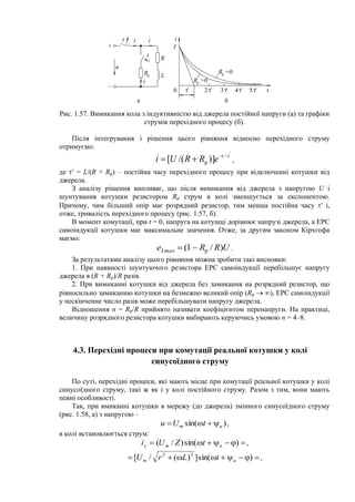 u
R
L
+
–
i
a б
0 2 ' 3 ' 4 ' 5 ' t
I
i
'
Rp =0
Rp >0
Rp
i
t
t i
Рис. 1.57. Вимикання кола з індуктивністю від джерела постійної напруги (а) та графіки
струмів перехідного процесу (б).
Після інтегрування і рішення цього рівняння відносно перехідного струму
отримуємо:
'
/
р )]/([ 
 t
eRRUi ,
де  = L/(R + Rр) – постійна часу перехідного процесу при відключенні котушки від
джерела.
З аналізу рішення випливає, що після вимикання від джерела з напругою U і
шунтування котушки резистором Rр струм в колі зменшується за експонентою.
Причому, чим більший опір має розрядний резистор, тим менша постійна часу  і,
отже, тривалість перехідного процесу (рис. 1.57, б).
В момент комутації, при t = 0, напруга на котушці дорівнює напрузі джерела, а ЕРС
самоіндукції котушки має максимальне значення. Отже, за другим законом Кірхгофа
маємо:
URReLmax )/1( p .
За результатами аналізу цього рівняння можна зробити такі висновки:
1. При наявності шунтуючого резистора ЕРС самоіндукції перебільшує напругу
джерела в (R + Rр)/R разів.
2. При вимиканні котушки від джерела без замикання на розрядний резистор, що
рівносильно замиканню котушки на безмежно великий опір (Rр  ), ЕРС самоіндукції
у нескінченне число разів може перебільшувати напругу джерела.
Відношення n = Rp/R прийнято називати коефіцієнтом перенапруги. На практиці,
величину розрядного резистора котушки вибирають керуючись умовою n = 4–8.
4.3. Перехідні процеси при комутації реальної котушки у колі
синусоїдного струму
По суті, перехідні процеси, які мають місце при комутації реальної котушки у колі
синусоїдного струму, такі ж як і у колі постійного струму. Разом з тим, вони мають
певні особливості.
Так, при вмиканні котушки в мережу (до джерела) змінного синусоїдного струму
(рис. 1.58, а) з напругою –
)sin( um tUu  ,
в колі встановлюється струм:
 )sin()/(y um tZUi ,
 )sin(])(/[ 22
um tLrU ,
 