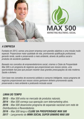 A EMPRESA
Fundada em 2013, somos uma jovem empresa com grandes objetivos e uma missão muito
especial. Proporcionar maior qualidade de vida, promovendo qualicação prossional,
gerando renda, saúde e preservando o meio ambiente, através de política social e
produtos de excelente qualidade.
Baseado nos conceitos de empreendedorismo social, criamos o Clube da Prosperidade
Max 500 e um programa de negócios que proporcionará aos nossos sócios, uma
oportunidade real para que possam resolver duas grandes preocupações da vida moderna.
Saúde e dinheiro.
Com base nos conceitos de economia solidaria e consumo inteligente, nosso programa de
negócios proporcionará aos nossos sócios ganharem dinheiro promovendo saúde,
preservando o meio ambiente e praticando inclusão social
MARKETING MULTINÍVEL SOCIALMARKETING MULTINÍVEL SOCIAL
LINHA DO TEMPO
2013 – Max 500 entra no mercado de produtos naturais.
2014 – Max 500 começa sua operação com telemarketing ativo.
2016 – Max 500 desenvolve programa de expansão nacional com rede de
Distribuidores e Revendedores.
2016 – Max 500 lança o CLUBE DA PROSPERIDADE MAX 500
2017 – Lançamento do MMN SOCIAL SUPER BINÁRIO MAX 500
 