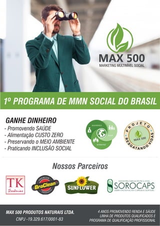 MARKETING MULTINÍVEL SOCIALMARKETING MULTINÍVEL SOCIAL
1º PROGRAMA DE MMN SOCIAL DO BRASIL
Nossos Parceiros
GANHE DINHEIRO
MAX 500 PRODUTOS NATURAIS LTDA. 4 ANOS PROMOVENDO RENDA E SÁUDE
LINHA DE PRODUTOS QUALIFICADOS E
PROGRAMA DE QUALIFICAÇÃO PROFISSIONALCNPJ -19.329.617/0001-83
- Promovendo SAÚDE
- Alimentação CUSTO ZERO
- Preservando o MEIO AMBIENTE
- Praticando INCLUSÃO SOCIAL
 