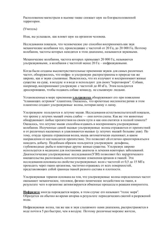 Расположение магистрали в выемке также снижает шум на близрасположенной
территории.
(Учитель)
Итак, вы услышали, как влияет шум на организм человека.
Исследования показали, что человеческое ухо способно воспринимать как звук
механические колебания тел, происходящие с частотой от 20 Гц, до 20 000 Гц. Поэтому
колебания, частоты которых находятся в этом диапазоне, называются звуковыми.
Механические колебания, частота которых превышает 20 000 Гц, называются
ультразвуковыми, а колебания с частотой менее 20 Гц – инфразвуковыми.
Когда были созданы высокочувствительные приемники звуков для самых различных
частот, обнаружилось, что инфра- и ультразвуки распространены в природе так же
широко, как и звуки слышимые. Выяснилось, что их излучают и воспринимают живые
существа на суше, в воздухе и в воде и используют для своих “переговоров”. Собаки,
например, воспринимают ультразвуки с частотой до 40 кГц. Этим пользуются
дрессировщики, чтобы подавать собаке команду, не слышимую людьми.
Установленные в море приемники ультразвука обнаруживают его при появлении
“плавающих островов” планктона. Оказалось, что крохотные веслоногие рачки в этом
планктоне создают ультразвуковые волны, потирая лапку о лапку.
Ультразвуком пользуются и летучие мыши. Исследования естествоиспытателей показали,
что зрение у летучих мышей очень слабое — они почти слепы. Как же эти животные
обнаруживают любые препятствия на своем пути и как они охотятся в полной темноте?
Оказалось, что летучие мыши способны издавать и воспринимать ультразвуковые
колебания. Излученные самой мышью ультразвуковые волны отражаются от препятствий
и от различных насекомых и улавливаются мышью (у летучих мышей большие уши). По
тому, откуда пришла отраженная волна, мышь автоматически оценивает, в каком
направлении от нее находится препятствие. Это позволяет ей отлично ориентироваться и
находить добычу. Подобным образом пользуются ультразвуком дельфины,
глубоководные рыбы и некоторые другие живые существа. Ультразвук широко
используется в медицине для постановки диагноза и лечения некоторых заболеваний.
Диагностические ультразвуковые исследования (УЗИ) позволяют без хирургического
вмешательства распознавать патологические изменения органов и тканей. Эти
исследования основаны на свойстве ультразвуковых волн с частотой от 0,5 до 15 МГц
проходить через ткани организма, частично отражаясь от всех поверхностей,
представляющих собой границы тканей разного состава и плотности.
Ультразвуковая терапия основана на том, что ультразвуковые волны определенных частот
оказывают механическое, тепловое, физико-химическое воздействие на ткани, в
результате чего в организме активизируются обменные процессы и реакции иммунитета.
Инфразвук иногда порождается морем, в этом случае его называют “голос моря”.
Образуется он обычно во время шторма в результате периодических сжатий и разрежений
воды.
Инфразвуковая волна, так же как и звук слышимого нами диапазона, распространяется в
воде почти в 5 раз быстрее, чем в воздухе. Поэтому различные морские жители,
 