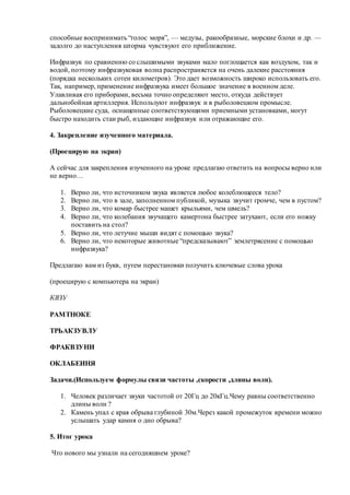 способные воспринимать “голос моря”, — медузы, ракообразные, морские блохи и др. —
задолго до наступления шторма чувствуют его приближение.
Инфразвук по сравнению со слышимыми звуками мало поглощается как воздухом, так и
водой, поэтому инфразвуковая волна распространяется на очень далекие расстояния
(порядка нескольких сотен километров). Это дает возможность широко использовать его.
Так, например, применение инфразвука имеет большое значение в военном деле.
Улавливая его приборами, весьма точно определяют место, откуда действует
дальнобойная артиллерия. Используют инфразвук и в рыболовецком промысле.
Рыболовецкие суда, оснащенные соответствующими приемными установками, могут
быстро находить стаи рыб, издающие инфразвук или отражающие его.
4. Закрепление изученного материала.
(Проецирую на экран)
А сейчас для закрепления изученного на уроке предлагаю ответить на вопросы верно или
не верно…
1. Верно ли, что источником звука является любое колеблющееся тело?
2. Верно ли, что в зале, заполненном публикой, музыка звучит громче, чем в пустом?
3. Верно ли, что комар быстрее машет крыльями, чем шмель?
4. Верно ли, что колебания звучащего камертона быстрее затухают, если его ножку
поставить на стол?
5. Верно ли, что летучие мыши видят с помощью звука?
6. Верно ли, что некоторые животные “предсказывают” землетрясение с помощью
инфразвука?
Предлагаю вам из букв, путем перестановки получить ключевые слова урока
(проецирую с компьютера на экран)
КВЗУ
РАМТНОКЕ
ТРЬАКЗУВЛУ
ФРАКВЗУНИ
ОКЛАБЕИНЯ
Задачи.(Используем формулы связи частоты ,скорости ,длины волн).
1. Человек различает звуки частотой от 20Гц до 20кГц.Чему равны соответственно
длины волн ?
2. Камень упал с края обрыва глубиной 30м.Через какой промежуток времени можно
услышать удар камня о дно обрыва?
5. Итог урока
Что нового мы узнали на сегодняшнем уроке?
 