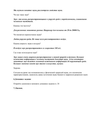 Мы изучили понятие звука, рассмотрели свойства звука.
Что же такое звук?
Звук- это волна, распространяющаяся в упругой среде с определенными, слышимыми
человеком частотами.
Каковы эти частоты?
Для различных животных разные. Например для человека от 20 до 20000 Гц.
Что является переносчиком звука?
Любая упругая среда. Но чаще всего рассматривается воздух.
Какова скорость звука в воздухе?
В воздухе звук распространяется со скоростью 340 м/с.
Где и как используется звук?
Звук нашел очень широкое распространение в живой природе и технике. Большое
количество информации к человеку поступает благодаря звуку. А для некоторых
животных звук является основным источником информации об окружающей среде.
Большое значение имеет звук также в искусстве, музыке.
Хорошо.
Сегодня на уроке мы познакомились с физической природой звука, его основными
характеристиками, выяснили, какие источники звука бывают и закрепили решением задач.
6.Домашнее задание
Откройте дневники и запишите домашнее задание п. 34
7. Оценки.
 
