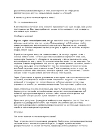 рассматриваются свойства звуковых волн, закономерности их возбуждения,
распространения и действия на препятствия, называется акустикой.
К какому виду волн относятся звуковые волны?
Да ,это продольные волны.
К естественным источникам звука относятся жужжание пчелы, мухи, комара, наши с вами
голосовые связки. Послушаем сообщение, которое подготовили нам о том, что является
источником звука человека.
(Сообщение ученика.)
Гортань - орган голосообразования. Воздух из носовой полости проходит через хоаны в
верхние отделы глотки, а затем в гортань. Она представляет собой широкую трубку,
суженную посередине и напоминающую песочные часы. Гортань состоит из хрящей.
Спереди и с боков ее прикрывает щитовидный хрящ. У мужчин он несколько выступает
вперед, образуя кадык.
В узкой части гортани находятся голосовые связки. Их две пары (верхние связки –
ложные, нижние связки – истинные), но в голосообразовании участвует лишь одна,
нижняя пара. Связки могут сближаться и натягиваться, то есть изменять форму щели,
которая образуется между ними. Когда человек спокойно дышит, связки разведены. При
глубоком дыхании они разводятся еще дальше, при пении и речи они смыкаются, остается
лишь узкая щель, края которой вибрируют. Они-то и являются источником звуковых
колебаний, от которых зависит высота голоса. У мужчин связки длиннее и толще, их
звуковые колебания ниже по частоте, поэтому и мужской голос более низкий. У детей и
женщин связки тоньше и короче, а потому их голос более высокий.
Звуки, образующиеся в гортани, усиливаются резонаторами - околоносовыми пазухами -
полостями, находящимися в лицевыхкостях, заполненных воздухом. Под влиянием
воздушной струи стенки этих полостей немного вибрируют, вследствие чего звук
усиливается и приобретает дополнительные оттенки. Они определяют тембр голоса.
Звуки, издаваемые голосовыми связками, еще не речь. Членораздельные звуки речи
формируются в ротовой и носовой полостях в зависимости от положения языка, губ,
челюстей и распределения звуковых потоков. Работа перечисленных органов при
произнесении членораздельных звуков называется артикуляцией.
Правильная артикуляция формируется особенно легко в возрасте от года до 5 лет, когда
ребенок овладевает родным языком. При общении с маленькими детьми не надо
шепелявить, копировать их неправильное произношение, так как это ведет к закреплению
ошибок и нарушению речевого развития.
(Учитель)
Так что же является источником звука человека?
Звук – это волна, распространяющаяся в веществе. Необходимое условие распространения
звуковых волн — наличие материальной среды. В вакууме звуковые волны не
распространяются, так как там нет частиц, передающих взаимодействие от источника
 