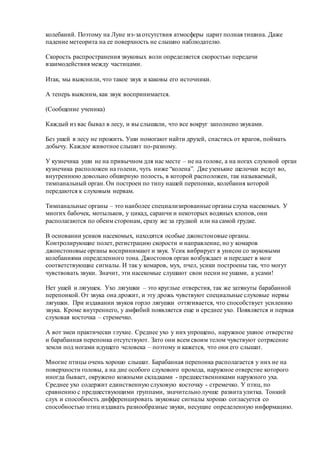 колебаний. Поэтому на Луне из-за отсутствия атмосферы царит полная тишина. Даже
падение метеорита на ее поверхность не слышно наблюдателю.
Скорость распространения звуковых волн определяется скоростью передачи
взаимодействия между частицами.
Итак, мы выяснили, что такое звук и каковы его источники.
А теперь выясним, как звук воспринимается.
(Сообщение ученика)
Каждый из вас бывал в лесу, и вы слышали, что все вокруг заполнено звуками.
Без ушей в лесу не прожить. Уши помогают найти друзей, спастись от врагов, поймать
добычу. Каждое животное слышит по-разному.
У кузнечика уши не на привычном для нас месте – не на голове, а на ногах слуховой орган
кузнечика расположен на голени, чуть ниже “колена”. Две узенькие щелочки ведут во,
внутреннюю довольно обширную полость, в которой расположен, так называемый,
тимпанальный орган. Он построен по типу нашей перепонки, колебания которой
передаются к слуховым нервам.
Тимпанальные органы – это наиболее специализированные органы слуха насекомых. У
многих бабочек, мотыльков, у цикад, саранчи и некоторых водяных клопов, они
располагаются по обеим сторонам, сразу же за грудкой или на самой грудке.
В основании усиков насекомых, находятся особые джонстоновые органы.
Контролирующие полет, регистрацию скорости и направление, но у комаров
джонстоновые органы воспринимают и звук. Усик вибрирует в унисон со звуковыми
колебаниями определенного тона. Джостонов орган возбуждает и передает в мозг
соответствующие сигналы. И так у комаров, мух, пчел, усики построены так, что могут
чувствовать звуки. Значит, эти насекомые слушают свои песни не ушами, а усами!
Нет ушей и лягушек. Ухо лягушки – это круглые отверстия, так же затянуты барабанной
перепонкой. От звука она дрожит, и эту дрожь чувствуют специальные слуховые нервы
лягушки. При издавании звуков горло лягушки оттягивается, что способствует усилению
звука. Кроме внутреннего, у амфибий появляется еще и среднее ухо. Появляется и первая
слуховая косточка – стремечко.
А вот змеи практически глухие. Среднее ухо у них упрощено, наружное ушное отверстие
и барабанная перепонка отсутствуют. Зато они всем своим телом чувствуют сотрясение
земли под ногами идущего человека – поэтому и кажется, что они его слышат.
Многие птицы очень хорошо слышат. Барабанная перепонка располагается у них не на
поверхности головы, а на дне особого слухового прохода, наружное отверстие которого
иногда бывает, окружено кожными складками - предшественниками наружного уха.
Среднее ухо содержит единственную слуховую косточку - стремечко. У птиц, по
сравнению с предшествующими группами, значительно лучше развита улитка. Тонкий
слух и способность дифференцировать звуковые сигналы хорошо согласуется со
способностью птиц издавать разнообразные звуки, несущие определенную информацию.
 