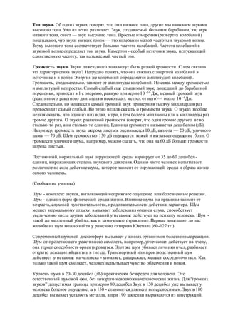 Тон звука. Об одних звуках говорят, что они низкого тона, другие мы называем звуками
высокого тона. Ухо их легко различает. Звук, создаваемый большим барабаном, это звук
низкого тона, свист — звук высокого тона. Простые измерения (развертка колебаний)
показывают, что звуки низких тонов — это колебания малой частоты в звуковой волне.
Звуку высокого тона соответствует большая частота колебаний. Частота колебаний в
звуковой волне определяет тон звука. Камертон - особый источник звука, испускающий
единственную частоту, так называемый чистый тон.
Громкость звука. Звуки даже одного тона могут быть разной громкости. С чем связана
эта характеристика звука? Нетрудно понять, что она связана с энергией колебаний в
источнике и в волне. Энергия же колебаний определяется амплитудой колебаний.
Громкость, следовательно, зависит от амплитуды колебаний. Но связь между громкостью
и амплитудой не простая. Самый слабый еще слышимый звук, дошедший до барабанной
перепонки, приносит в 1 с энергию, равную примерно 10 -16 Дж, а самый громкий звук
(реактивного ракетного двигателя в нескольких метрах от него)— около 10 -4Дж.
Следовательно, по мощности самый громкий звук примерно в тысячу миллиардов раз
превосходит самый слабый. Но этого нельзя сказать о громкости звука. О звуках вообще
нельзя сказать, что один из них в два, в три, а тем более в миллионы или в миллиарды раз
громче другого. О звуках различной громкости говорят, что один громче другого не во
столько-то раз, а на столько-то единиц. Единица громкости называется децибелом (дБ).
Например, громкость звука шороха листьев оценивается 10 дБ, шепота — 20 дБ, уличного
шума — 70 дБ. Шум громкостью 130 дБ ощущается кожей и вызывает ощущение боли. О
громкости уличного шума, например, можно сказать, что она на 60 дБ больше громкости
шороха листьев.
Постоянный, нормальный шум окружающей среды варьирует от 35 до 60 децибел -
единиц, выражающих степень звукового давления. Однако часто человек испытывает
различное по силе действие шума, которое зависит от окружающей среды и образа жизни
самого человека..
(Сообщение ученика)
Шум - комплекс звуков, вызывающий неприятное ощущение или болезненные реакции.
Шум - одна из форм физической среды жизни. Влияние шума на организм зависит от
возраста, слуховой чувствительности, продолжительности действия, характера. Шум
мешает нормальному отдыху, вызывает заболевания органов слуха, способствует
увеличению числа других заболеваний угнетающе действует на психику человека. Шум -
такой же медленный убийца, как и химическое отравление. Первые дошедшие до нас
жалобы на шум можно найти у римского сатирика Ювенала (60-127 гг.).
Современный шумовой дискомфорт вызывает у живых организмов болезненные реакции.
Шум от пролетающего реактивного самолета, например, угнетающе действует на пчелу,
она теряет способность ориентироваться. Этот же шум убивает личинки пчел, разбивает
открыто лежащие яйца птиц в гнезде. Транспортный или производственный шум
действует угнетающе на человека - утомляет, раздражает, мешает сосредоточиться. Как
только такой шум смолкает, человек испытывает чувство облегчения и покоя.
Уровень шума в 20-30 децибел (дБ) практически безвреден для человека. Это
естественный шумовой фон, без которого невозможна человеческая жизнь. Для “громких
звуков” допустимая граница примерно 80 децибел Звук в 130 децибел уже вызывает у
человека болевое ощущение, а в 150 - становится для него непереносимым. Звук в 180
децибел вызывает усталость металла, а при 190 заклепки вырываются из конструкций.
 