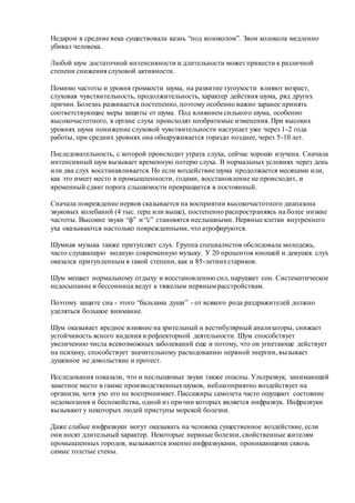 Недаром в средние века существовала казнь “под колоколом”. Звон колокола медленно
убивал человека.
Любой шум достаточной интенсивности и длительности может привести к различной
степени снижения слуховой активности.
Помимо частоты и уровня громкости шума, на развитие тугоухости влияют возраст,
слуховая чувствительность, продолжительность, характер действия шума, ряд других
причин. Болезнь развивается постепенно, поэтому особенно важно заранее принять
соответствующие меры защиты от шума. Под влиянием сильного шума, особенно
высокочастотного, в органе слуха происходят необратимые изменения. При высоких
уровнях шума понижение слуховой чувствительности наступает уже через 1-2 года
работы, при средних уровнях она обнаруживается гораздо позднее, через 5-10 лет.
Последовательность, с которой происходит утрата слуха, сейчас хорошо изучена. Сначала
интенсивный шум вызывает временную потерю слуха. В нормальных условиях через день
или два слух восстанавливается. Но если воздействие шума продолжается месяцами или,
как это имеет место в промышленности, годами, восстановление не происходит, и
временный сдвиг порога слышимости превращается в постоянный.
Сначала повреждение нервов сказывается на восприятии высокочастотного диапазона
звуковых колебаний (4 тыс. герц или выше), постепенно распространяясь на более низкие
частоты. Высокие звуки “ф” и “с” становятся неслышными. Нервные клетки внутреннего
уха оказываются настолько поврежденными, что атрофируются.
Шумная музыка также притупляет слух. Группа специалистов обследовала молодежь,
часто слушающую модную современную музыку. У 20 процентов юношей и девушек слух
оказался притупленным в такой степени, как и 85-летнихстариков.
Шум мешает нормальному отдыху и восстановлению сил, нарушает сон. Систематическое
недосыпание и бессонница ведут к тяжелым нервным расстройствам.
Поэтому защите сна - этого “бальзама души” - от всякого рода раздражителей должно
уделяться большое внимание.
Шум оказывает вредное влияние на зрительный и вестибулярный анализаторы, снижает
устойчивость ясного видения и рефлекторной деятельности. Шум способствует
увеличению числа всевозможных заболеваний еще и потому, что он угнетающе действует
на психику, способствует значительному расходованию нервной энергии, вызывает
душевное не довольствие и протест.
Исследования показали, что и неслышимые звуки также опасны. Ультразвук, занимающий
заметное место в гамме производственныхшумов, неблагоприятно воздействует на
организм, хотя ухо его не воспринимает. Пассажиры самолета часто ощущают состояние
недомогания и беспокойства, одной из причин которых является инфразвук. Инфразвуки
вызывают у некоторых людей приступы морской болезни.
Даже слабые инфразвуки могут оказывать на человека существенное воздействие, если
они носят длительный характер. Некоторые нервные болезни, свойственные жителям
промышленных городов, вызываются именно инфразвуками, проникающими сквозь
самые толстые стены.
 