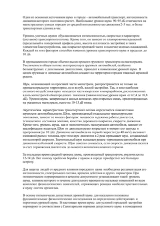 Один из основныхисточников шума в городе - автомобильный транспорт, интенсивность
движения которого постоянно растет. Наибольшие уровни шума 90-95 дБ отмечаются на
магистральных улицах городов со средней интенсивностью движения 2-3 тыс. и более
транспортных единиц в час.
Уровень уличных шумов обуславливается интенсивностью, скоростью и характером
(составом) транспортного потока. Кроме того, он зависит от планировочныхрешений
(продольный и поперечный профиль улиц, высота и плотность застройки) и таких
элементов благоустройства, как покрытие проезжей части и наличие зеленых насаждений.
Каждый из этих факторов способен изменить уровень транспортного шума в пределах до
10 дБ.
В промышленном городе обычно высок процент грузового транспорта на магистралях.
Увеличение в общем потоке автотранспорта грузовых автомобилей, особенно
большегрузных с дизельными двигателями, приводит к повышению уровней шума. В
целом грузовые и легковые автомобили создают на территории городов тяжелый шумовой
режим.
Шум, возникающий на проезжей части магистрали, распространяется не только на
примагистральную территорию, но и вглубь жилой застройки. Так, в зоне наиболее
сильного воздействия шума находятся части кварталов и микрорайонов, расположенных
вдоль магистралей общегородского значения (эквивалентные уровни шума от 67,4 до 76,8
дБ). Уровни шума, замеренные в жилых комнатах при открытых окнах, ориентированных
на указанные магистрали, всего на 10-15 дБ ниже.
Акустическая характеристика транспортного потока определяется показателями
шумности автомобильности. Шум, производимый отдельными транспортными
экипажами, зависит от многих факторов: мощности и режима работы двигателя,
технического состояния экипажа, качества дорожного покрытия, скорости движения.
Кроме того, уровень шума, как и экономичность эксплуатации автомобиля, зависит от
квалификации водителя. Шум от двигателя резко возрастает в момент его запуска и
прогревания (до 10 дБ). Движение автомобиля на первой скорости (до 40 км/ч) вызывает
излишний расход топлива, при этом шум двигателя в 2 раза превышает шум, создаваемый
им на второй скорости. Значительный шум вызывает резкое торможение автомобиля при
движении на большой скорости. Шум заметно снижается, если скорость движения гасится
за счет торможения двигателем до момента включения ножного тормоза.
За последнее время средний уровень шума, производимый транспортом, увеличился на
12-14 дБ. Вот почему проблема борьбы с шумом в городе приобретает все большую
остроту.
Для защиты людей от вредного влияния городского шума необходима регламентация его
интенсивности, спектрального состава, времени действия и других параметров. При
гигиеническом нормировании в качестве допустимого устанавливают такой уровень
шума, влияние которого в течение длительного времени не вызывает изменений во всем
комплексе физиологических показателей, отражающих реакции наиболее чувствительных
к шуму систем организма.
В основу гигиенически допустимых уровней шума для населения положены
фундаментальные физиологические исследования по определению действующих и
пороговых уровней шума. В настоящее время шумы для условий городской застройки
нормируют в соответствии с Санитарными нормами допустимого шума в помещениях
 