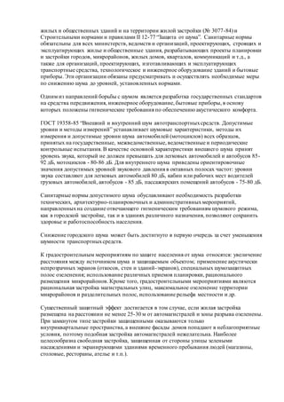 жилых и общественных зданий и на территории жилой застройки (№ 3077-84) и
Строительными нормами и правилами II 12-77 “Защита от шума”. Санитарные нормы
обязательны для всех министерств, ведомств и организаций, проектирующих, строящих и
эксплуатирующих жилье и общественные здания, разрабатывающих проекты планировки
и застройки городов, микрорайонов, жилых домов, кварталов, коммуникаций и т.д., а
также для организаций, проектирующих, изготавливающих и эксплуатирующих
транспортные средства, технологическое и инженерное оборудование зданий и бытовые
приборы. Эти организации обязаны предусматривать и осуществлять необходимые меры
по снижению шума до уровней, установленных нормами.
Одним из направлений борьбы с шумом является разработка государственных стандартов
на средства передвижения, инженерное оборудование, бытовые приборы, в основу
которых положены гигиенические требования по обеспечению акустического комфорта.
ГОСТ 19358-85 “Внешний и внутренний шум автотранспортныхсредств. Допустимые
уровни и методы измерений” устанавливает шумовые характеристики, методы их
измерения и допустимые уровни шума автомобилей (мотоциклов) всех образцов,
принятых на государственные, межведомственные, ведомственные и периодические
контрольные испытания. В качестве основной характеристики внешнего шума принят
уровень звука, который не должен превышать для легковых автомобилей и автобусов 85-
92 дБ, мотоциклов - 80-86 дБ. Для внутреннего шума приведены ориентировочные
значения допустимых уровней звукового давления в октавных полосах частот: уровни
звука составляют для легковых автомобилей 80 дБ, кабин или рабочих мест водителей
грузовых автомобилей, автобусов - 85 дБ, пассажирских помещений автобусов - 75-80 дБ.
Санитарные нормы допустимого шума обуславливают необходимость разработки
технических, архитектурно-планировочных и административныхмероприятий,
направленныхна создание отвечающего гигиеническим требованиям шумового режима,
как в городской застройке, так и в зданиях различного назначения, позволяют сохранить
здоровье и работоспособность населения.
Снижение городского шума может быть достигнуто в первую очередь за счет уменьшения
шумности транспортныхсредств.
К градостроительным мероприятиям по защите населения от шума относятся: увеличение
расстояния между источником шума и защищаемым объектом; применение акустически
непрозрачных экранов (откосов, стен и зданий-экранов), специальных шумозащитных
полос озеленения; использование различных приемов планировки, рационального
размещения микрорайонов. Кроме того, градостроительными мероприятиями являются
рациональная застройка магистральных улиц, максимальное озеленение территории
микрорайонов и разделительных полос, использование рельефа местности и др.
Существенный защитный эффект достигается в том случае, если жилая застройка
размещена на расстоянии не менее 25-30 м от автомагистралей и зоны разрыва озеленены.
При замкнутом типе застройки защищенными оказываются только
внутриквартальные пространства, а внешние фасады домов попадают в неблагоприятные
условия, поэтому подобная застройка автомагистралей нежелательна. Наиболее
целесообразна свободная застройка, защищенная от стороны улицы зелеными
насаждениями и экранирующими зданиями временного пребывания людей (магазины,
столовые, рестораны, ателье и т.п.).
 