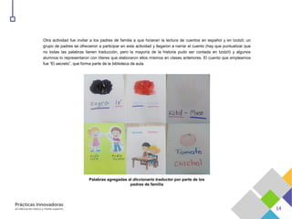Otra actividad fue invitar a los padres de familia a que hicieran la lectura de cuentos en español y en tzotzil; un
grupo de padres se ofrecieron a participar en esta actividad y llegaron a narrar el cuento (hay que puntualizar que
no todas las palabras tienen traducción, pero la mayoría de la historia pudo ser contada en tzotzil) y algunos
alumnos lo representaron con títeres que elaboraron ellos mismos en clases anteriores. El cuento que empleamos
fue “El secreto”, que forma parte de la biblioteca de aula.
Palabras agregadas al diccionario traductor por parte de los
padres de familia
 