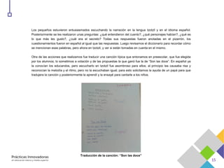 Los pequeños estuvieron entusiasmados escuchando la narración en la lengua tzotzil y en el idioma español.
Posteriormente se les realizaron unas preguntas: ¿qué entendieron del cuento?, ¿qué personajes habían?, ¿qué es
lo que más les gusto?, ¿cuál era el secreto? Todas sus respuestas fueron anotadas en el pizarrón, los
cuestionamientos fueron en español al igual que las respuestas. Luego revisamos el diccionario para recordar cómo
se mencionan esas palabras, pero ahora en tzotzil, y ver si están tomadas en cuenta en el mismo.
Otra de las acciones que realizamos fue traducir una canción típica que entonamos en preescolar, que fue elegida
por los alumnos; lo sometimos a votación y de las propuestas la que ganó fue la de “Son las doce”. En español ya
la conocían los educandos, pero escucharlo en tzotzil fue asombroso para ellos; al principio les causaba risa y
reconocían la melodía y el ritmo, pero no la escuchaban igual; para esto solicitamos la ayuda de un papá para que
tradujera la canción y posteriormente la aprendí y la ensayé para cantarle a los niños.
Traducción de la canción: “Son las doce”
 