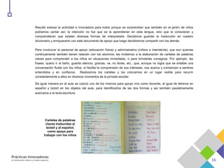 Resultó exitosa la actividad e innovadora para todos porque se sorprendían que también en el jardín de niños
podíamos cantar así; la intención no fue que se la aprendieran en esta lengua, sino que la conocieran y
comprendieran que existen diversas formas de interpretarla. Decidimos guardar la traducción en nuestro
diccionario y enriquecerlo con este documento de apoyo que luego decidiremos compartir con los demás.
Para involucrar al personal de apoyo (educación física) y administrativo (niñera e intendente), que son quienes
continuamente también tienen relación con los alumnos, les invitamos a la elaboración de carteles de palabras
claves para comprender a los niños en situaciones inmediatas, o para brindarles consignas. Por ejemplo, las
frases: quiero ir al baño, guarda silencio, gracias, ve, no llores, etc., que, aunque no logra que se entable una
conversación fluida con los niños, sí facilita la comprensión de sus intereses, nos acerca y comienzan a sentirse
entendidos y en confianza. Realizamos los carteles y los colocamos en un lugar visible para recurrir
constantemente a ellos en diversos momentos de la jornada escolar.
De igual manera en el aula se colocó uno de los mismos para apoyo mío como docente, al igual de letreros en
español y tzotzil en los objetos del aula, para identificarlos de las dos formas y así también paulatinamente
acercaros a la lecto-escritura.
Carteles de palabras
claves traducidas al
tzotzil y al español,
como apoyo para
trabajar con los niños
 