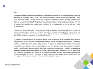Cierre
Finalmente hicimos ya la presentación del trabajo que realizamos en conjunto con los padres de familia, a través de
la actividad del “diccionario viajero”, donde a cada alumno que lo solicitó le dimos la oportunidad de llevarlo a casa,
con la libertad de revisarlo y agregar algunas otras traducciones que creyeran que era necesario que supiéramos
todos, en unas hojas extras que agregamos en nuestro diccionario. Algunos padres y madres de familia lo hicieron,
otros sólo lo observaron, pero todos manifestaban que además de estar muy bonito, estaba bien adaptado para que
en preescolar lo pudiéramos usar, era algo nuevo y llamativo, les causaba emoción, un poco de risa, pero a todos
les gustó mucho.
Posteriormente decidimos prestarlo a los otros grupos del jardín, para que lo conocieran y tomaran en cuenta la
situación de aprendizaje y realizar las actividades adecuadas a sus características grupales si presentaban esa
dificultad o si querían tener conocimiento de otras lenguas. Y así lo dejamos en nuestra biblioteca de aula como un
libro de consulta para que nos sirviera en posteriores ocasiones.
En lo anterior concluyó la situación de aprendizaje, aunque no fue un cierre total de las actividades, debido a que no
lo dejamos como un libro que conformamos y dejarlo guardado, sino que constantemente recurríamos a él para ver
palabras, o enriquecíamos con nuevas hojas, así como en las nuevas actividades de cualquier competencia;
teníamos presente que era importante escribir las palabras en ambas lenguas. Por ejemplo, analizamos el tema del
cuerpo humano y al identificar cada una de las partes en un mural, colocamos fichas con las palabras escritas en
español y en tzotzil. Debo reconocer que me implicó más trabajo como docente debido a que debía escribir siempre
dos veces las frases y estar constantemente en consulta y aprendizaje, pero al observar que para los alumnos fue
muy provechoso porque ahora sí la mayoría de los pequeños participaba, otorgaba sus opiniones, se involucraba
en las actividades y la convivencia y el ambiente de trabajo era armónico, divertido y dinámico, me daba cuenta que
valía la pena realizar cualquier esfuerzo por favorecer el aprendizaje de mis alumnos.
 