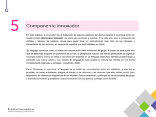 En esta práctica, lo innovador fue la traducción de algunas palabras del idioma español a la lengua tzotzil en
nuestro propio diccionario traductor, así como de canciones y cuentos. Y no sólo eso, sino la colocación de
carteles y letreros, de palabras claves para poder tener un entendimiento más claro de los intereses y
necesidades de los alumnos, en especial de aquellos que solo hablaban en tzotzil.
“El lenguaje comienza como un medio de comunicación entre miembros del grupo. A través de esté, cada niño
que se desarrolla adquiere un panorama de la vida, la perspectiva cultural, las formas particulares de significar
su propia cultura. Como los niños y las niñas son expertos en un lenguaje especifico, también pueden llegar a
compartir una nueva cultura y sus valores. El lenguaje lo hace posible al vincular las mentes en una forma
increíblemente ingeniosa y compleja.” (Goodman, 2004).
Como Goodman lo menciona, el lenguaje es el medio de comunicación entre los individuos, y ese fue el
propósito de estas actividades, integrar al trabajo a los alumnos y las alumnas que sólo hablan tzotzil, pero
respetando las diferencias lingüísticas de los infantes. Que se atrevieran a participar en las actividades del grupo
y además convivieran y entablaran una comunicación con sus pares y conmigo como docente.
 