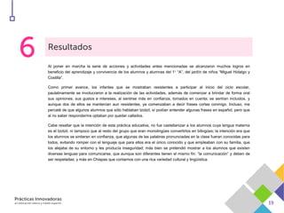Al poner en marcha la serie de acciones y actividades antes mencionadas se alcanzaron muchos logros en
beneficio del aprendizaje y convivencia de los alumnos y alumnas del 1° “A”, del jardín de niños “Miguel Hidalgo y
Costilla”.
Como primer avance, los infantes que se mostraban resistentes a participar al inicio del ciclo escolar,
paulatinamente se involucraron a la realización de las actividades, además de comenzar a brindar de forma oral
sus opiniones, sus gustos e intereses, al sentirse más en confianza, tomados en cuenta; se sentían incluidos, y
aunque dos de ellos se mantenían aun resistentes, ya comenzaban a decir frases cortas conmigo. Incluso, me
percaté de que algunos alumnos que sólo hablaban tzotzil, sí podían entender algunas frases en español, pero que
al no saber responderme optaban por quedar callados.
Cabe resaltar que la intención de esta práctica educativa, no fue castellanizar a los alumnos cuya lengua materna
es el tzotzil, ni tampoco que al resto del grupo que eran monolingües convertirlos en bilingües; la intención era que
los alumnos se sintieran en confianza, que algunas de las palabras pronunciadas en la clase fueran conocidas para
todos, evitando romper con el lenguaje que para ellos era el único conocido y que empleaban con su familia, que
los alejaba de su entorno y les producía inseguridad; más bien se pretendió mostrar a los alumnos que existen
diversas lenguas para comunicarse, que aunque son diferentes tienen el mismo fin: “la comunicación” y deben de
ser respetadas; y más en Chiapas que contamos con una rica variedad cultural y lingüística.
 