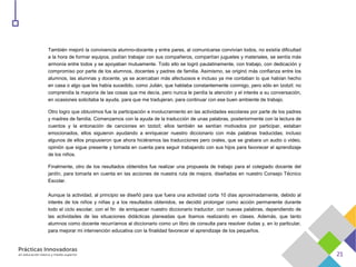 También mejoró la convivencia alumno-docente y entre pares, al comunicarse convivían todos, no existía dificultad
a la hora de formar equipos, podían trabajar con sus compañeros, compartían juguetes y materiales, se sentía más
armonía entre todos y se apoyaban mutuamente. Todo ello se logró paulatinamente, con trabajo, con dedicación y
compromiso por parte de los alumnos, docentes y padres de familia. Asimismo, se originó más confianza entre los
alumnos, las alumnas y docente, ya se acercaban más afectuosos e incluso ya me contaban lo que habían hecho
en casa o algo que les había sucedido, como Julián, que hablaba constantemente conmigo, pero sólo en tzotzil; no
comprendía la mayoría de las cosas que me decía, pero nunca le perdía la atención y el interés a su conversación,
en ocasiones solicitaba la ayuda, para que me tradujeran, para continuar con ese buen ambiente de trabajo.
Otro logro que obtuvimos fue la participación e involucramiento en las actividades escolares por parte de los padres
y madres de familia. Comenzamos con la ayuda de la traducción de unas palabras, posteriormente con la lectura de
cuentos y la entonación de canciones en tzotzil; ellos también se sentían motivados por participar, estaban
emocionados, ellos siguieron ayudando a enriquecer nuestro diccionario con más palabras traducidas; incluso
algunos de ellos propusieron que ahora hiciéramos las traducciones pero orales, que se grabara un audio o video,
opinión que sigue presente y tomada en cuenta para seguir trabajando con sus hijos para favorecer el aprendizaje
de los niños.
Finalmente, otro de los resultados obtenidos fue realizar una propuesta de trabajo para el colegiado docente del
jardín, para tomarla en cuenta en las acciones de nuestra ruta de mejora, diseñadas en nuestro Consejo Técnico
Escolar.
Aunque la actividad, al principio se diseñó para que fuera una actividad corta 10 días aproximadamente, debido al
interés de los niños y niñas y a los resultados obtenidos, se decidió prolongar como acción permanente durante
todo el ciclo escolar, con el fin de enriquecer nuestro diccionario traductor, con nuevas palabras, dependiendo de
las actividades de las situaciones didácticas planeadas que íbamos realizando en clases. Además, que tanto
alumnos como docente recurríamos al diccionario como un libro de consulta para resolver dudas y, en lo particular,
para mejorar mi intervención educativa con la finalidad favorecer el aprendizaje de los pequeños.
 