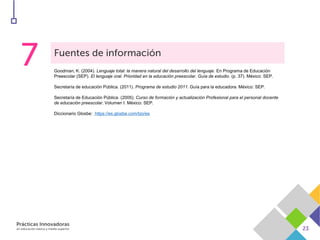 Goodman, K. (2004). Lenguaje total: la manera natural del desarrollo del lenguaje. En Programa de Educación
Preescolar (SEP). El lenguaje oral. Prioridad en la educación preescolar. Guía de estudio. (p. 37). México: SEP.
Secretaría de educación Pública. (2011). Programa de estudio 2011. Guía para la educadora. México: SEP.
Secretaría de Educación Pública. (2005). Curso de formación y actualización Profesional para el personal docente
de educación preescolar. Volumen I. México: SEP.
Diccionario Glosbe: https://es.glosbe.com/tzo/es
 