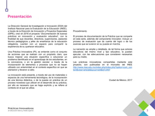 La Dirección General de Investigación e Innovación (DGII) del
Instituto Nacional para la Evaluación de la Educación (INEE),
a través de la Dirección de Innovación y Proyectos Especiales
(DIPE), creó en 2016 el proyecto “Documentación de buenas
prácticas en innovación y evaluación educativa”, con la
finalidad de que docentes, directivos, supervisores, asesores
técnico pedagógicos y jefes de enseñanza de la educación
obligatoria, cuenten con un espacio para compartir la
experiencia de su quehacer educativo.
Una Práctica Innovadora (PI), se entiende como el conjunto
de acciones que se realizan con un propósito claro, que
busca mejorar una situación específica o solucionar un
problema identificado en el aprendizaje de los estudiantes, en
la convivencia, o en la gestión escolar; a través de la
incorporación de elementos o procesos que no se hayan
utilizado con anterioridad en el contexto específico en que se
planearon y llevaron a cabo.
La innovación está presente, a través del uso de materiales o
espacios de una herramienta tecnológica, de la incorporación
de una técnica didáctica, o de la puesta en práctica de un
proceso novedoso que utilicen en el desarrollo de su práctica,
por ello es necesario que se haga explícito y se refiera al
contexto en el que se utiliza.
Procedimiento
El proceso de documentación de la Práctica que se comparte
en esta serie, además del componente innovador, incluye un
proceso de evaluación que da cuenta del logro o de los
avances que se tuvieron en su puesta en marcha.
La narración es amplia y detallada, de tal forma que actores
educativos del mismo nivel y tipo educativo, la puedan
ejecutar, con las adecuaciones que consideren necesarias
para su medio.
Las prácticas innovadoras compartidas mediante este
proyecto, son publicadas en el micrositio del INEE
http://www.inee.edu.mx/index.php/index.php?option=com_con
tent&view=article&layout=edit&id=2497
Ciudad de México, 2017
 