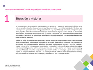 Se pretende mejorar la comunicación oral de los alumnos, apreciando y respetando la diversidad lingüística de su
entorno, tanto los niños, las niñas, como el personal docente, directivo y administrativo del jardín. Identificar que
existen personas que se comunican en lenguas distintas a la suya (español-tzotzil). Fomentar la participación activa
de los pequeños en las situaciones de aprendizaje que se desarrollen en el grupo y con el resto de los alumnos del
jardín de niños, favoreciendo la convivencia entre los infantes y el docente, para desarrollar las habilidades de los
educandos y la adquisición de aprendizajes, favoreciendo la inclusión de los niños a los ambientes de aprendizaje
que se generan en la escuela.
Además de darles la confianza para expresarse y sentirse incluidos en las actividades, darles la seguridad para
poder comunicarse con otras personas externas a los de su casa; desarrollar sus habilidades y la adquisición de
aprendizajes, con materiales variados, actividades diversas e innovadoras que permitan a los niños manipular,
explorar y construir los materiales, para que se sientan involucrados y motivados. Emplear palabras claves para
traducirlas al tzotzil y construir carteles, letreros, anuncios, etc., en ambos idiomas para mejorar su comprensión y
usos (español-tzotzil), porque hay que puntualizar que el jardín de niños es monolingüe y, por lo tanto, el idioma a
emplear es el español. Asimismo, involucrar a los padres y madres de familia en el desarrollo de las actividades y
en la traducción de las palabras, para que apoyen y estimulen a sus hijos a participar en clase.
 