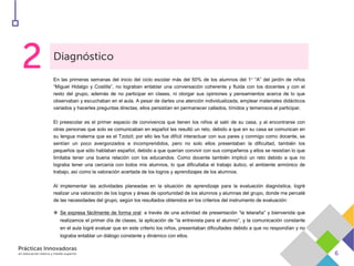 En las primeras semanas del inicio del ciclo escolar más del 50% de los alumnos del 1° “A” del jardín de niños
“Miguel Hidalgo y Costilla”, no lograban entablar una conversación coherente y fluida con los docentes y con el
resto del grupo, además de no participar en clases, ni otorgar sus opiniones y pensamientos acerca de lo que
observaban y escuchaban en el aula. A pesar de darles una atención individualizada, emplear materiales didácticos
variados y hacerles preguntas directas, ellos persistían en permanecer callados, tímidos y temerosos al participar.
El preescolar es el primer espacio de convivencia que tienen los niños al salir de su casa, y al encontrarse con
otras personas que solo se comunicaban en español les resultó un reto, debido a que en su casa se comunican en
su lengua materna que es el Tzotzil; por ello les fue difícil interactuar con sus pares y conmigo como docente, se
sentían un poco avergonzados e incomprendidos, pero no solo ellos presentaban la dificultad, también los
pequeños que sólo hablaban español, debido a que querían convivir con sus compañeros y ellos se resistían lo que
limitaba tener una buena relación con los educandos. Como docente también implicó un reto debido a que no
lograba tener una cercanía con todos mis alumnos, lo que dificultaba el trabajo áulico, el ambiente armónico de
trabajo, así como la valoración acertada de los logros y aprendizajes de los alumnos.
Al implementar las actividades planeadas en la situación de aprendizaje para la evaluación diagnóstica, logré
realizar una valoración de los logros y áreas de oportunidad de los alumnos y alumnas del grupo, donde me percaté
de las necesidades del grupo, según los resultados obtenidos en los criterios del instrumento de evaluación:
 Se expresa fácilmente de forma oral: a través de una actividad de presentación “la telaraña” y bienvenida que
realizamos el primer día de clases, la aplicación de “la entrevista para el alumno”, y la comunicación constante
en el aula logré evaluar que en este criterio los niños, presentaban dificultades debido a que no respondían y no
lograba entablar un diálogo constante y dinámico con ellos.
 