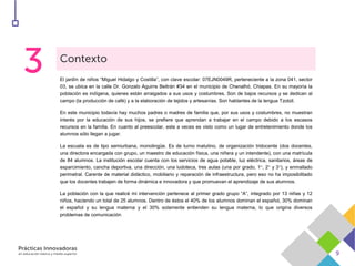 El jardín de niños “Miguel Hidalgo y Costilla”, con clave escolar: 07EJN0049R, perteneciente a la zona 041, sector
03, se ubica en la calle Dr. Gonzalo Aguirre Beltrán #34 en el municipio de Chenalhó, Chiapas. En su mayoría la
población es indígena, quienes están arraigados a sus usos y costumbres. Son de bajos recursos y se dedican al
campo (la producción de café) y a la elaboración de tejidos y artesanías. Son hablantes de la lengua Tzotzil.
En este municipio todavía hay muchos padres o madres de familia que, por sus usos y costumbres, no muestran
interés por la educación de sus hijos, se prefiere que aprendan a trabajar en el campo debido a los escasos
recursos en la familia. En cuanto al preescolar, este a veces es visto como un lugar de entretenimiento donde los
alumnos sólo llegan a jugar.
La escuela es de tipo semiurbana, monolingüe. Es de turno matutino, de organización tridocente (dos docentes,
una directora encargada con grupo, un maestro de educación física, una niñera y un intendente), con una matrícula
de 84 alumnos. La institución escolar cuenta con los servicios de agua potable, luz eléctrica, sanitarios, áreas de
esparcimiento, cancha deportiva, una dirección, una ludoteca, tres aulas (una por grado, 1°, 2° y 3°), y enmallado
perimetral. Carente de material didáctico, mobiliario y reparación de infraestructura, pero eso no ha imposibilitado
que los docentes trabajen de forma dinámica e innovadora y que promuevan el aprendizaje de sus alumnos.
La población con la que realicé mi intervención pertenece al primer grado grupo “A”, integrado por 13 niñas y 12
niños, haciendo un total de 25 alumnos. Dentro de éstos el 40% de los alumnos dominan el español, 30% dominan
el español y su lengua materna y el 30% solamente entienden su lengua materna, lo que origina diversos
problemas de comunicación
 