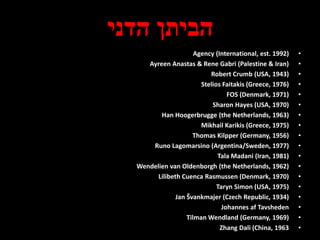 ‫הדני‬ ‫הביתן‬
•Agency (International, est. 1992)
•Ayreen Anastas & Rene Gabri (Palestine & Iran)
•Robert Crumb (USA, 1943)
•Stelios Faitakis (Greece, 1976)
•FOS (Denmark, 1971)
•Sharon Hayes (USA, 1970)
•Han Hoogerbrugge (the Netherlands, 1963)
•Mikhail Karikis (Greece, 1975)
•Thomas Kilpper (Germany, 1956)
•Runo Lagomarsino (Argentina/Sweden, 1977)
•Tala Madani (Iran, 1981)
•Wendelien van Oldenborgh (the Netherlands, 1962)
•Lilibeth Cuenca Rasmussen (Denmark, 1970)
•Taryn Simon (USA, 1975)
•Jan Švankmajer (Czech Republic, 1934)
•Johannes af Tavsheden
•Tilman Wendland (Germany, 1969)
•Zhang Dali (China, 1963
 