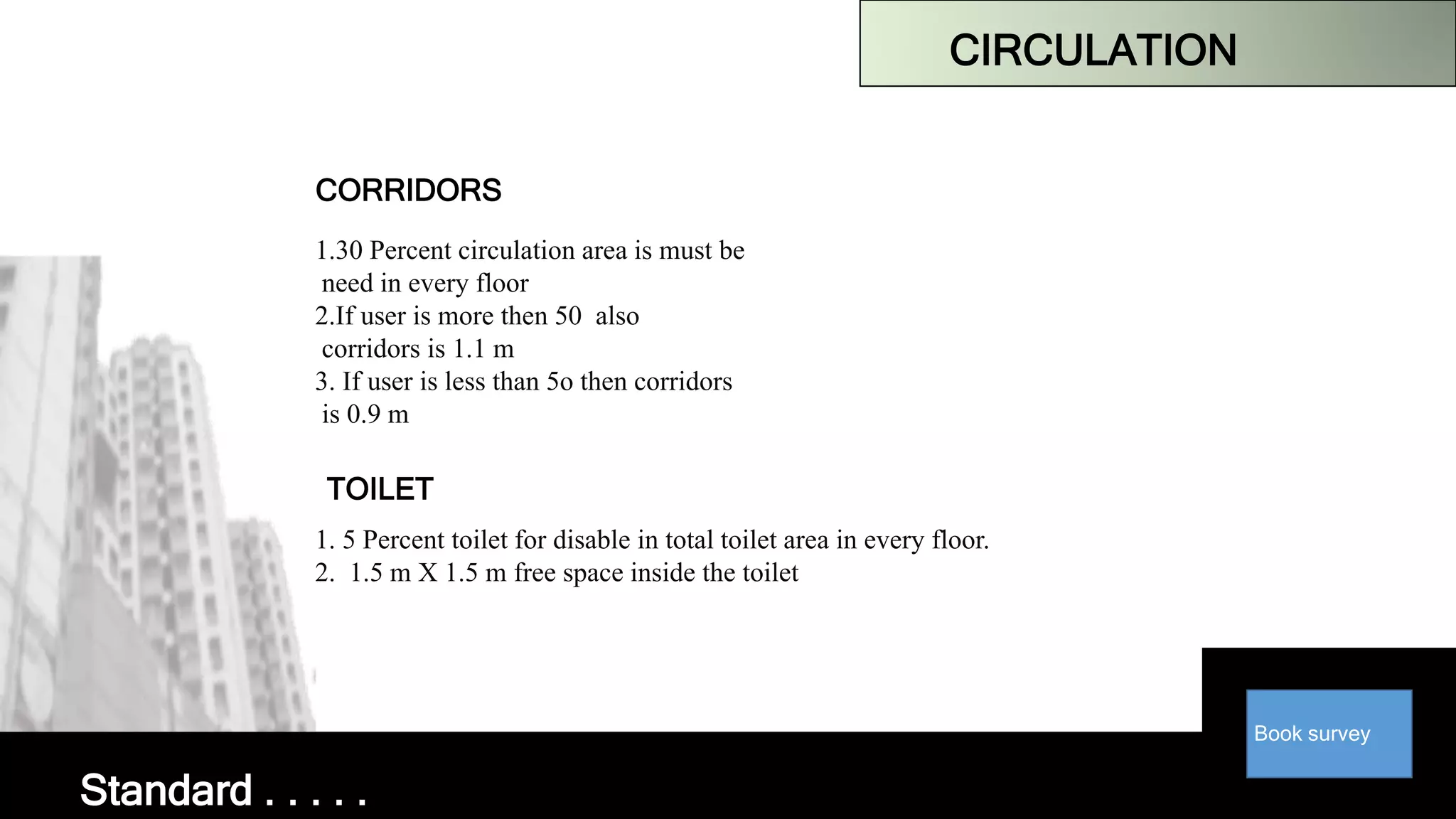 Book survey
CIRCULATION
CORRIDORS
1.30 Percent circulation area is must be
need in every floor
2.If user is more then 50 also
corridors is 1.1 m
3. If user is less than 5o then corridors
is 0.9 m
TOILET
1. 5 Percent toilet for disable in total toilet area in every floor.
2. 1.5 m X 1.5 m free space inside the toilet
Standard . . . . .
 