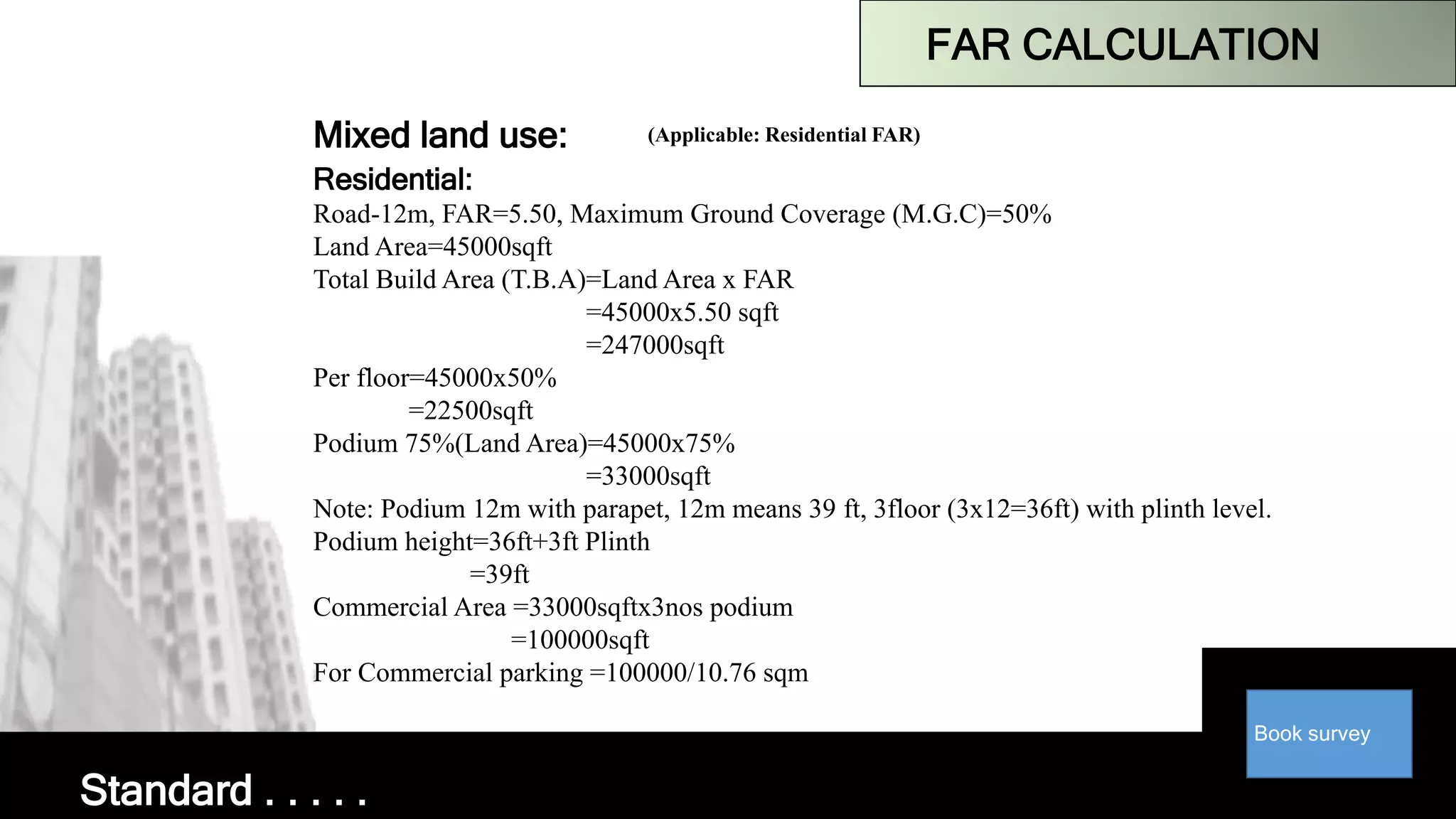 Book survey
FAR CALCULATION
Mixed land use: (Applicable: Residential FAR)
Residential:
Road-12m, FAR=5.50, Maximum Ground Coverage (M.G.C)=50%
Land Area=45000sqft
Total Build Area (T.B.A)=Land Area x FAR
=45000x5.50 sqft
=247000sqft
Per floor=45000x50%
=22500sqft
Podium 75%(Land Area)=45000x75%
=33000sqft
Note: Podium 12m with parapet, 12m means 39 ft, 3floor (3x12=36ft) with plinth level.
Podium height=36ft+3ft Plinth
=39ft
Commercial Area =33000sqftx3nos podium
=100000sqft
For Commercial parking =100000/10.76 sqm
Standard . . . . .
 
