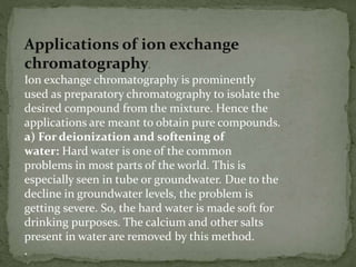 Applications of ion exchange
chromatography.
Ion exchange chromatography is prominently
used as preparatory chromatography to isolate the
desired compound from the mixture. Hence the
applications are meant to obtain pure compounds.
a) For deionization and softening of
water: Hard water is one of the common
problems in most parts of the world. This is
especially seen in tube or groundwater. Due to the
decline in groundwater levels, the problem is
getting severe. So, the hard water is made soft for
drinking purposes. The calcium and other salts
present in water are removed by this method.
.
 