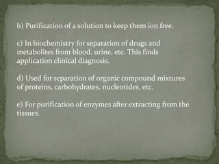 b) Purification of a solution to keep them ion free.
c) In biochemistry for separation of drugs and
metabolites from blood, urine, etc. This finds
application clinical diagnosis.
d) Used for separation of organic compound mixtures
of proteins, carbohydrates, nucleotides, etc.
e) For purification of enzymes after extracting from the
tissues.
 