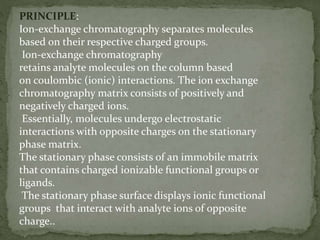 PRINCIPLE:
Ion-exchange chromatography separates molecules
based on their respective charged groups.
Ion-exchange chromatography
retains analyte molecules on the column based
on coulombic (ionic) interactions. The ion exchange
chromatography matrix consists of positively and
negatively charged ions.
Essentially, molecules undergo electrostatic
interactions with opposite charges on the stationary
phase matrix.
The stationary phase consists of an immobile matrix
that contains charged ionizable functional groups or
ligands.
The stationary phase surface displays ionic functional
groups that interact with analyte ions of opposite
charge..
 