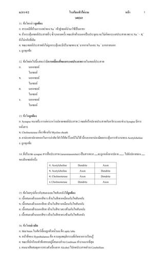 ม.5/1-5/2 โรงเรียนทิวไผ่งาม หน้า
ว40243
3
11. ข้อใดกล่าวถูกต้อง
ก. สารเคมีที่ห้ามการแพร่ของ Na +
เข้าสู่เซลล์นามาใช้เป็นยาชา
ข. ถ้ากระตุ้นเซลล์ประสาทถี่ๆ ซ้าๆหลายครั้ง ขณะผิวด้านนอกเป็นประจุลบ จะไม่เกิดกระแสประสาท เพราะ Na +
- K+
ยังไม่กลับที่เดิม
ค. ขณะเซลล์ประสาทยังไม่ถูกกระตุ้นจะมีปริมาณของ K+
มากภายในและ Na +
มากภายนอก
ง. ถูกทุกข้อ
12. ข้อใดต่อไปนี้แสดงว่ามีการเคลื่อนที่ของกระแสประสาทภายในเซลล์ประสาท
ก. นอกเซลล์
ในเซลล์
ข. นอกเซลล์
ในเซลล์
ค. นอกเซลล์
ในเซลล์
ง. นอกเซลล์
ในเซลล์
13. ข้อใดถูกต้อง
ก. Synapse หมายถึง การต่อระหว่างปลายเซลล์ประสาท 2 เซลล์หรือปลายประสาทกับอวัยวะและช่วง Synapse มีการ
หลั่งสาร
ข. Cholinesterase เกี่ยวข้องกับ Myelins sheath
ค. ยาน่องทาปลายหอกในการล่าสัตว์ทาให้สัตว์วิ่งหนีไม่ได้เนื่องจากยาน่องมีผลกระตุ้นการทางานของ Acetylcholine
ง. ถูกทุกข้อ
14. ที่ปริมาณ synapse สารสื่อประสาท (neurotransmitter) เป็นสารพวก .....จะถูกหลั่งจากปลาย ....... ไปยังปลายของ .....
ของอีกเซลล์หนึ่ง
ก. Acetylcholine Dendrite Axon
ข. Acetylcholine Axon Dendrite
ค. Cholinesterase Axon Dendrite
ง. Cholinesterase Dendrite Axon
15. ข้อใดสรุปเกี่ยวกับสมองและไขสันหลังได้ถูกต้อง
ก. เนื้อสมองด้านนอกสีขาว ด้านในสีเทาเหมือนกับไขสันหลัง
ข. เนื้อสมองด้านนอกสีเทา ด้านในสีขาวเหมือนกับไขสันหลัง
ค. เนื้อสมองด้านนอกสีเทา ด้านในสีขาวตรงข้ามกับไขสันหลัง
ง. เนื้อสมองด้านนอกสีขาว ด้านในสีเทาตรงข้ามกับไขสันหลัง
16. ข้อใดกล่าวผิด
ก. Mid brain ในสัตว์เลี้ยงลูกด้วยน้านม คือ optic lobe
ข. หน้าที่ของ Hypothalamus คือ ควบคุมพฤติกรรมที่เกิดจากการเรียนรู้
ค. ขณะที่นักเรียนทาข้อสอบอยู่นี้สมองส่วนCerebrum ทางานมากที่สุด
ง. คนเมาเสียสมดุลการทรงตัวเนื่องจาก Alcohol ไปกดประสาทส่วนCerebellum
 